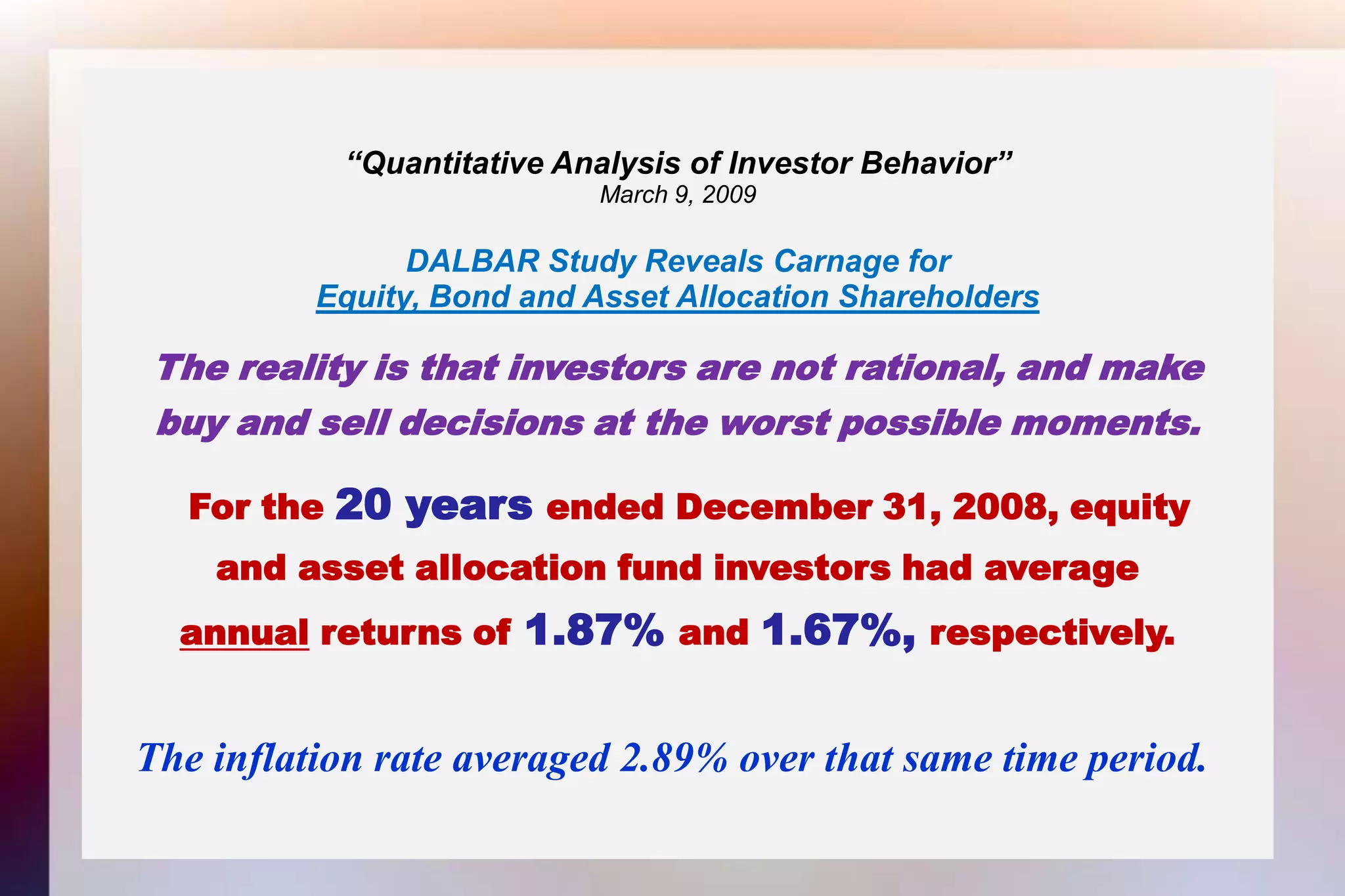 “Quantitative Analysis of Investor Behavior”March 9, 2009DALBAR Study Reveals Carnage forEquity, Bond and Asset Allocation ShareholdersThe reality is that investors are not rational, and makebuy and sell decisions at the worst possible moments.For the 20 years ended December 31, 2008, equityand asset allocation fund investors had averageannual returns of 1.87% and 1.67%, respectively. The inflation rate averaged 2.89% over that same time period. 