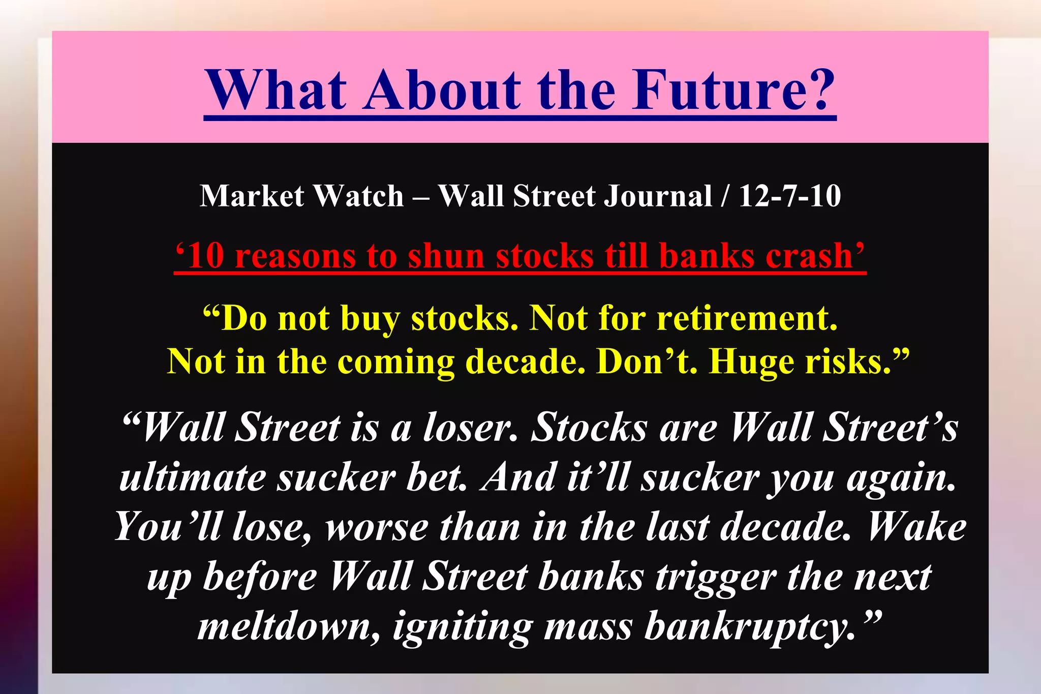 What About the Future?Market Watch – Wall Street Journal / 12-7-10‘10 reasons to shun stocks till banks crash’“Do not buy stocks. Not for retirement.Not in the coming decade. Don’t. Huge risks.” “Wall Street is a loser. Stocks are Wall Street’s ultimate sucker bet. And it’ll sucker you again. You’ll lose, worse than in the last decade. Wake up before Wall Street banks trigger the next meltdown, igniting mass bankruptcy.” 