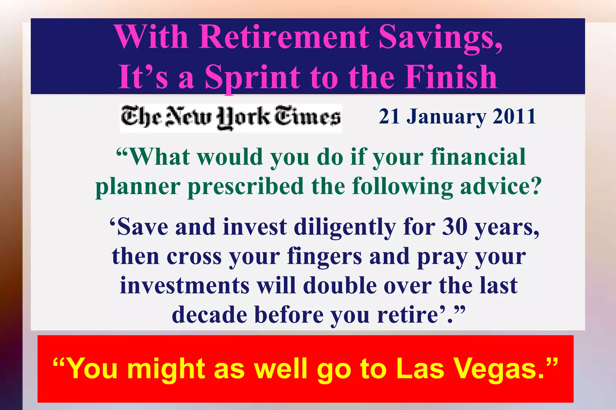 With Retirement Savings,It’s a Sprint to the Finish21 January 2011    “What would you do if your financialplanner prescribed the following advice?‘Save and invest diligently for 30 years,then cross your fingers and pray your investments will double over the lastdecade before you retire’.” “You might as well go to Las Vegas.”