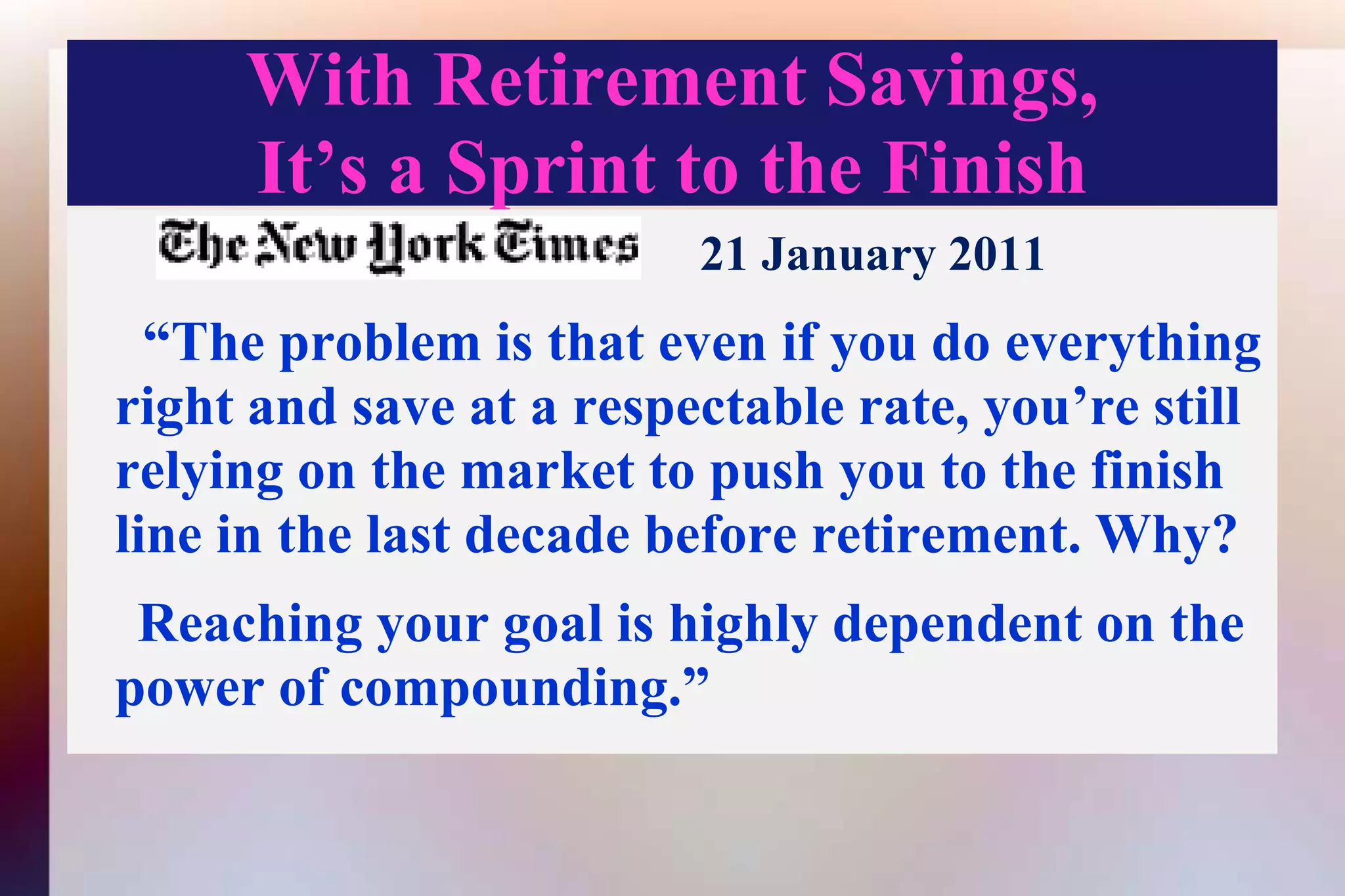 With Retirement Savings,It’s a Sprint to the Finish21 January 2011  “The problem is that even if you do everything right and save at a respectable rate, you’re still relying on the market to push you to the finish line in the last decade before retirement. Why?     Reaching your goal is highly dependent on the power of compounding.” 