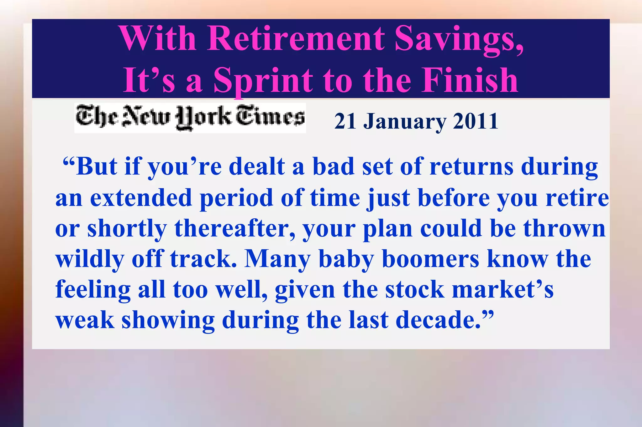 With Retirement Savings,It’s a Sprint to the Finish21 January 2011“But if you’re dealt a bad set of returns during an extended period of time just before you retire or shortly thereafter, your plan could be thrown wildly off track. Many baby boomers know the feeling all too well, given the stock market’s weak showing during the last decade.”