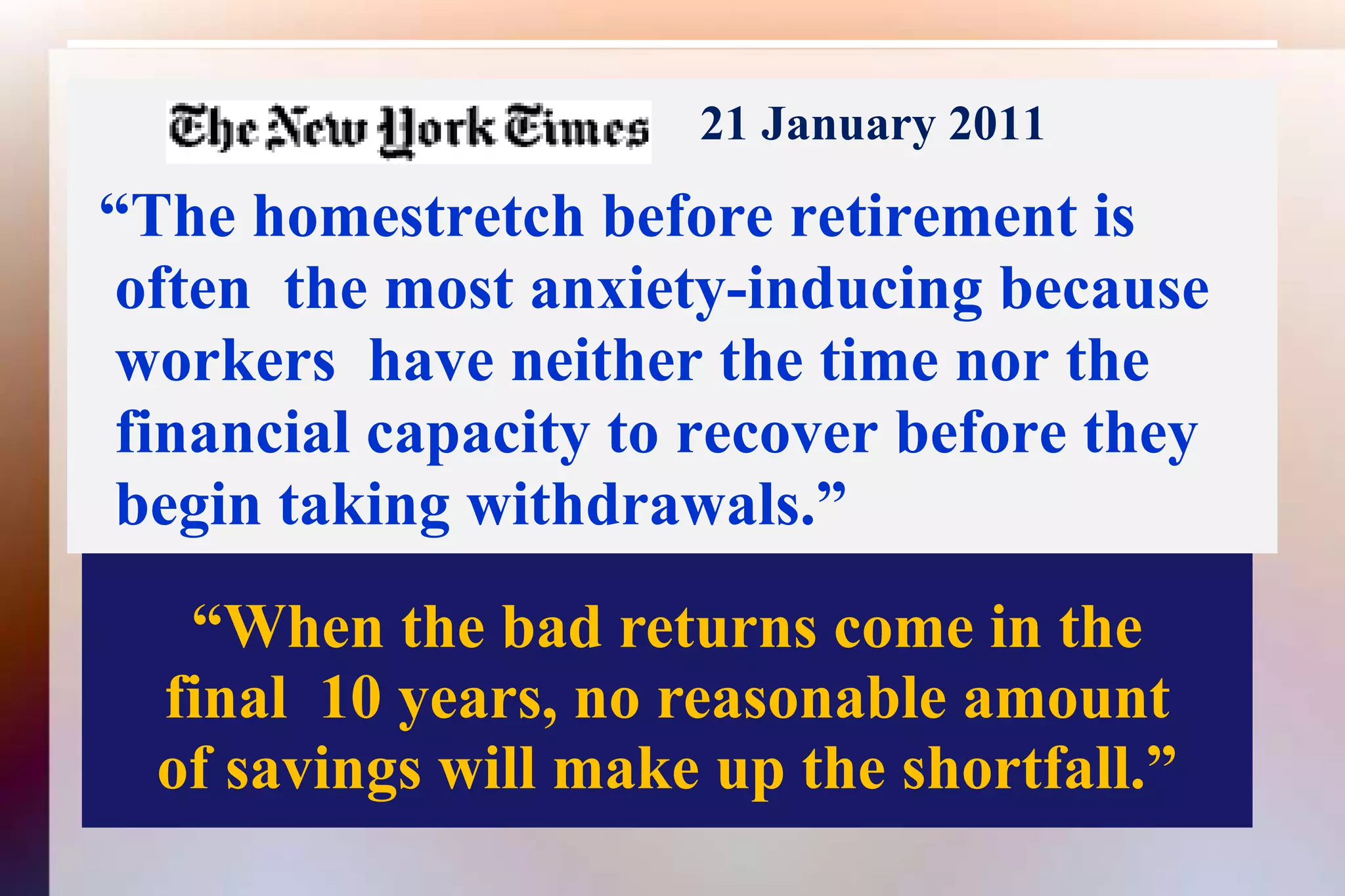 21 January 2011  “The homestretch before retirement is   often  the most anxiety-inducing because workers  have neither the time nor the financial capacity to recover before they begin taking withdrawals.”“When the bad returns come in thefinal  10 years, no reasonable amountof savings will make up the shortfall.”