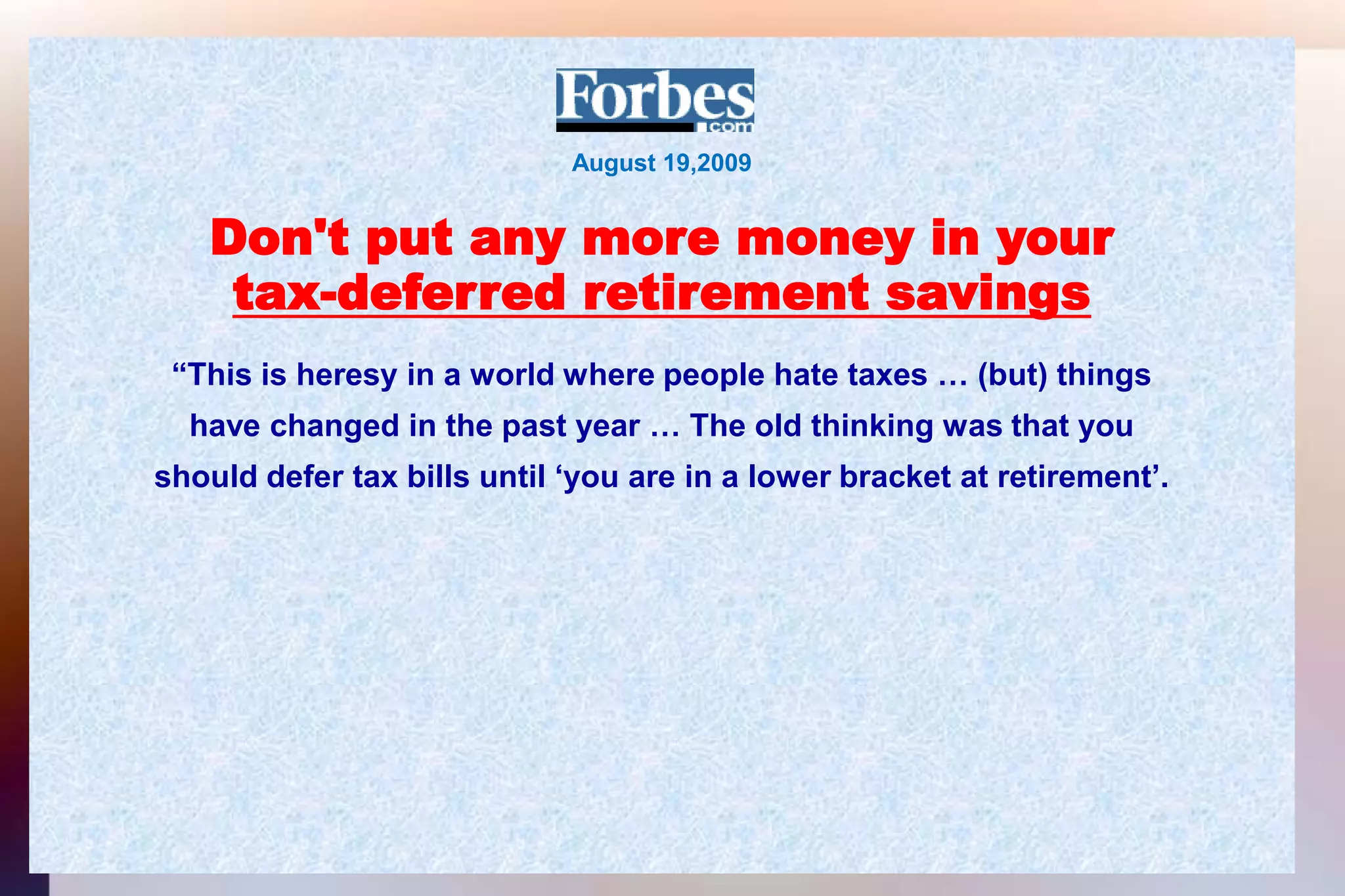August 19,2009Don't put any more money in yourtax-deferred retirement savings“This is heresy in a world where people hate taxes … (but) thingshave changed in the past year … The old thinking was that youshould defer tax bills until ‘you are in a lower bracket at retirement’.
