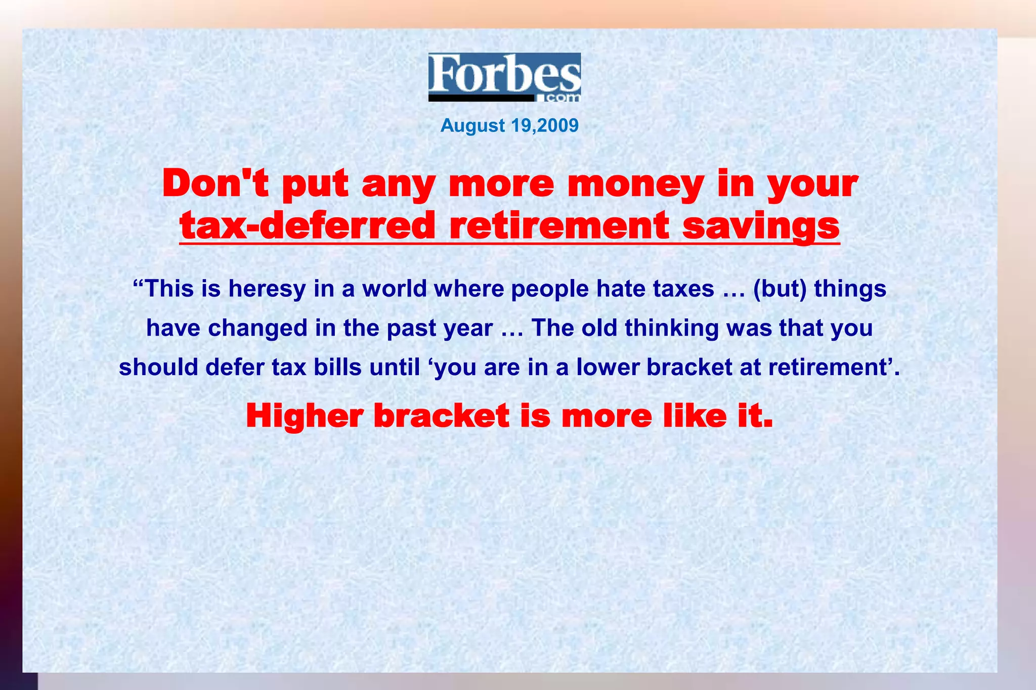 August 19,2009Don't put any more money in yourtax-deferred retirement savings“This is heresy in a world where people hate taxes … (but) thingshave changed in the past year … The old thinking was that youshould defer tax bills until ‘you are in a lower bracket at retirement’.Higher bracket is more like it.