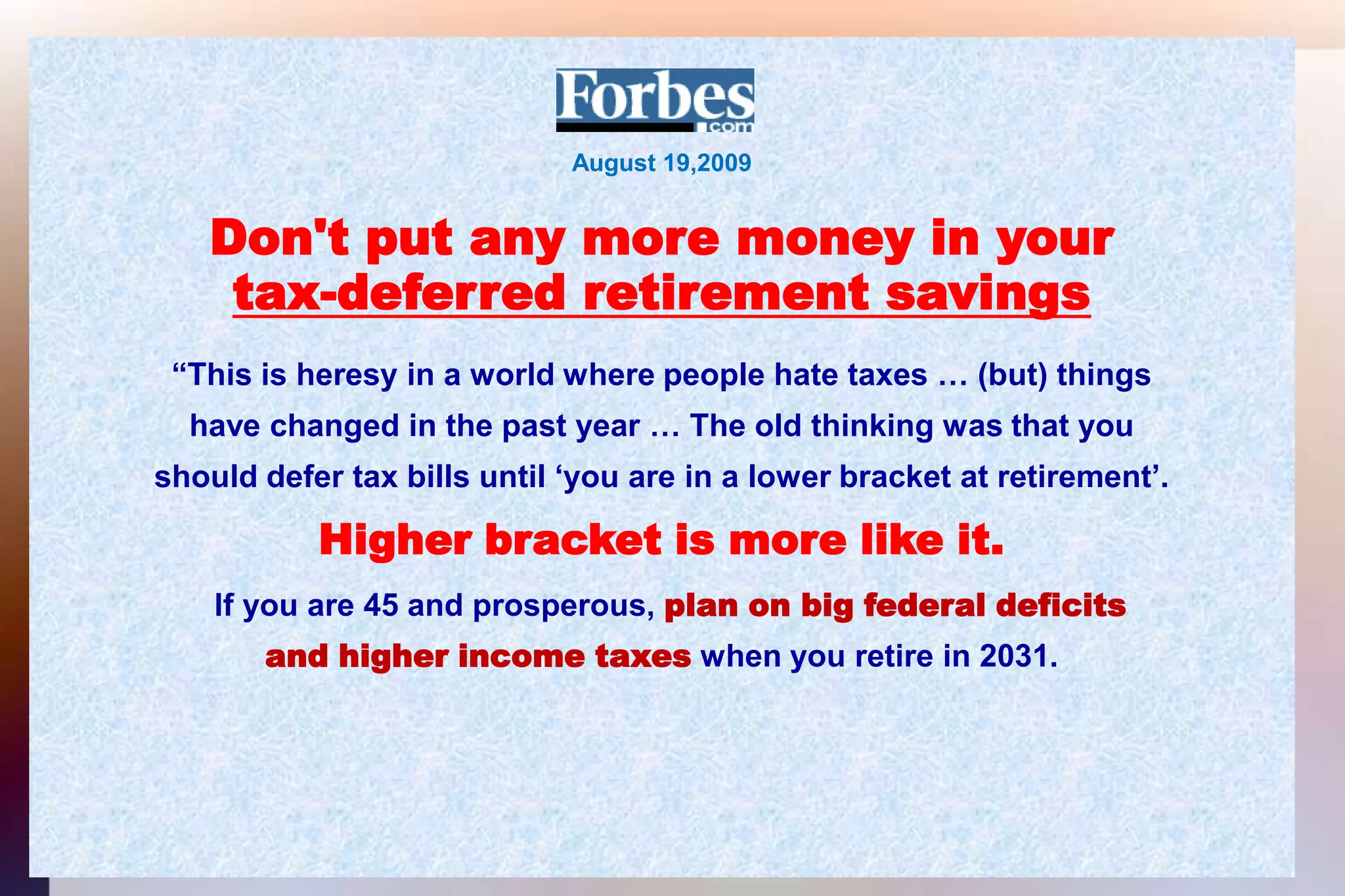 August 19,2009Don't put any more money in yourtax-deferred retirement savings“This is heresy in a world where people hate taxes … (but) thingshave changed in the past year … The old thinking was that youshould defer tax bills until ‘you are in a lower bracket at retirement’.Higher bracket is more like it.If you are 45 and prosperous, plan on big federal deficitsand higher income taxes when you retire in 2031.