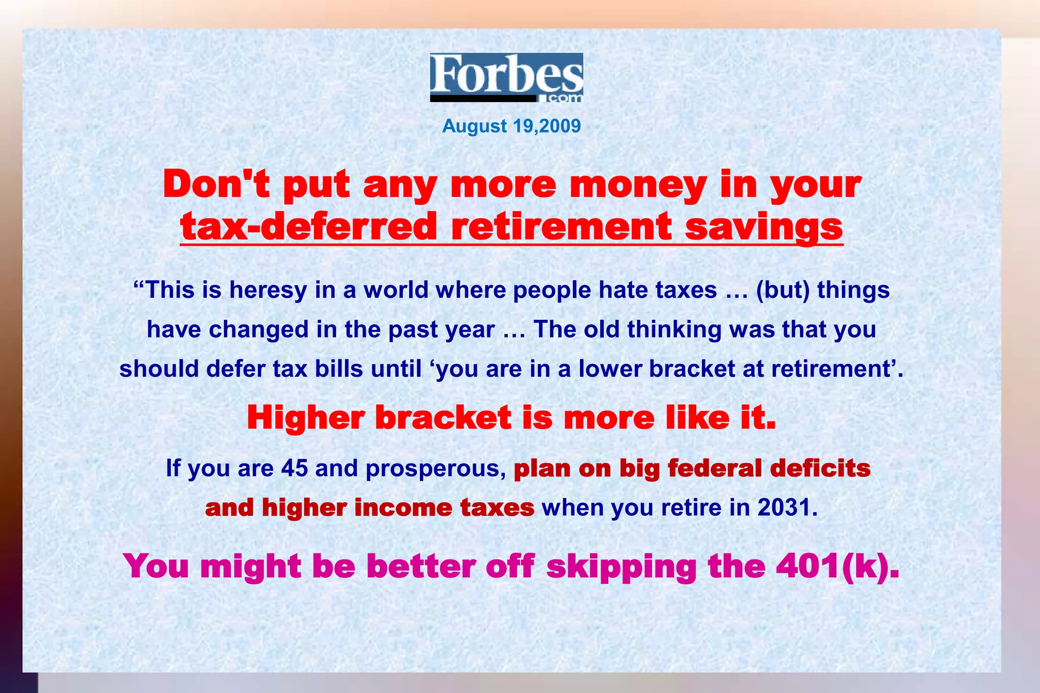 August 19,2009Don't put any more money in yourtax-deferred retirement savings“This is heresy in a world where people hate taxes … (but) thingshave changed in the past year … The old thinking was that youshould defer tax bills until ‘you are in a lower bracket at retirement’.Higher bracket is more like it.If you are 45 and prosperous, plan on big federal deficitsand higher income taxes when you retire in 2031.You might be better off skipping the 401(k).
