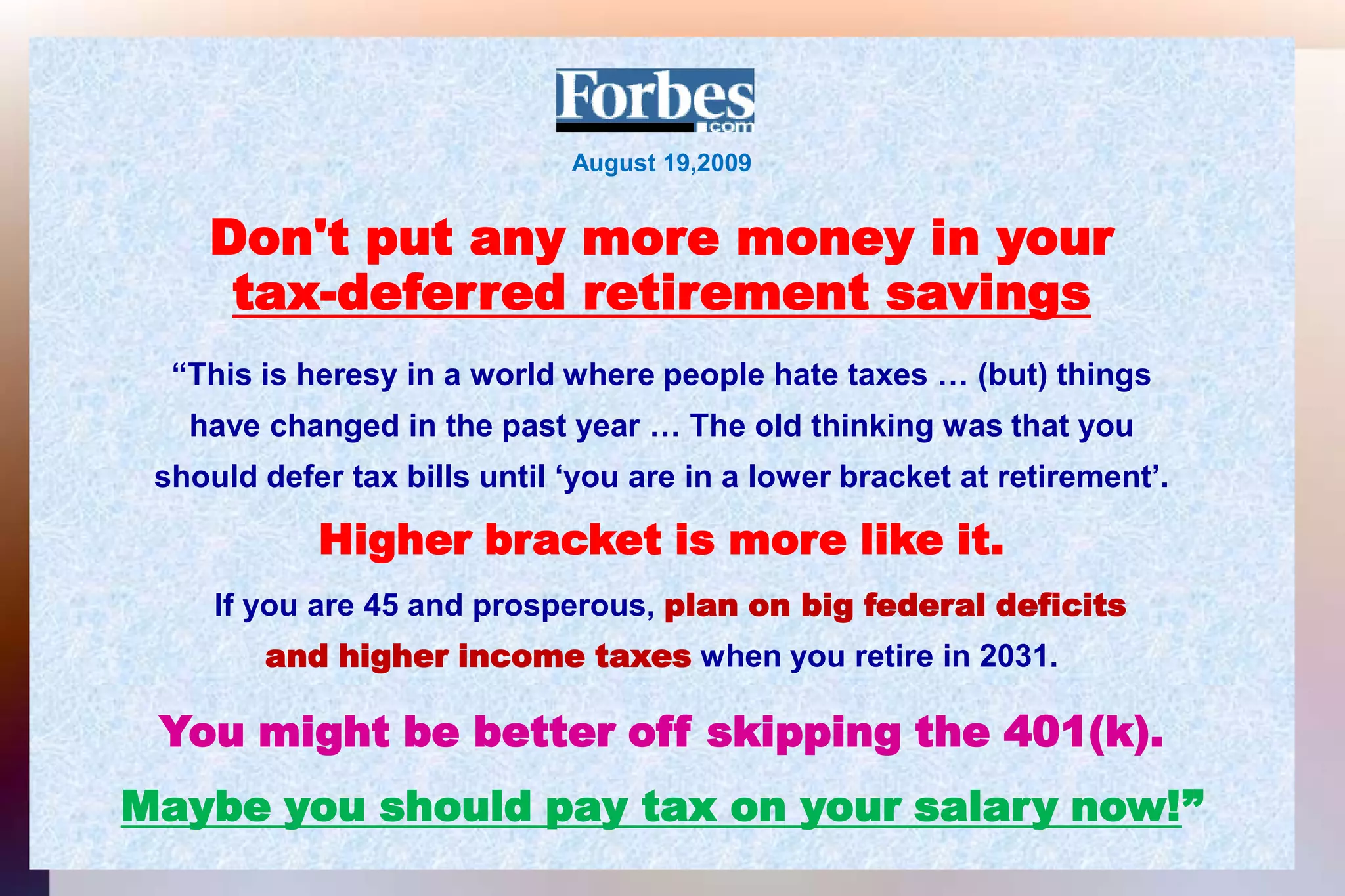 August 19,2009Don't put any more money in yourtax-deferred retirement savings“This is heresy in a world where people hate taxes … (but) thingshave changed in the past year … The old thinking was that youshould defer tax bills until ‘you are in a lower bracket at retirement’.Higher bracket is more like it.If you are 45 and prosperous, plan on big federal deficitsand higher income taxes when you retire in 2031.You might be better off skipping the 401(k).Maybe you should pay tax on your salary now!”