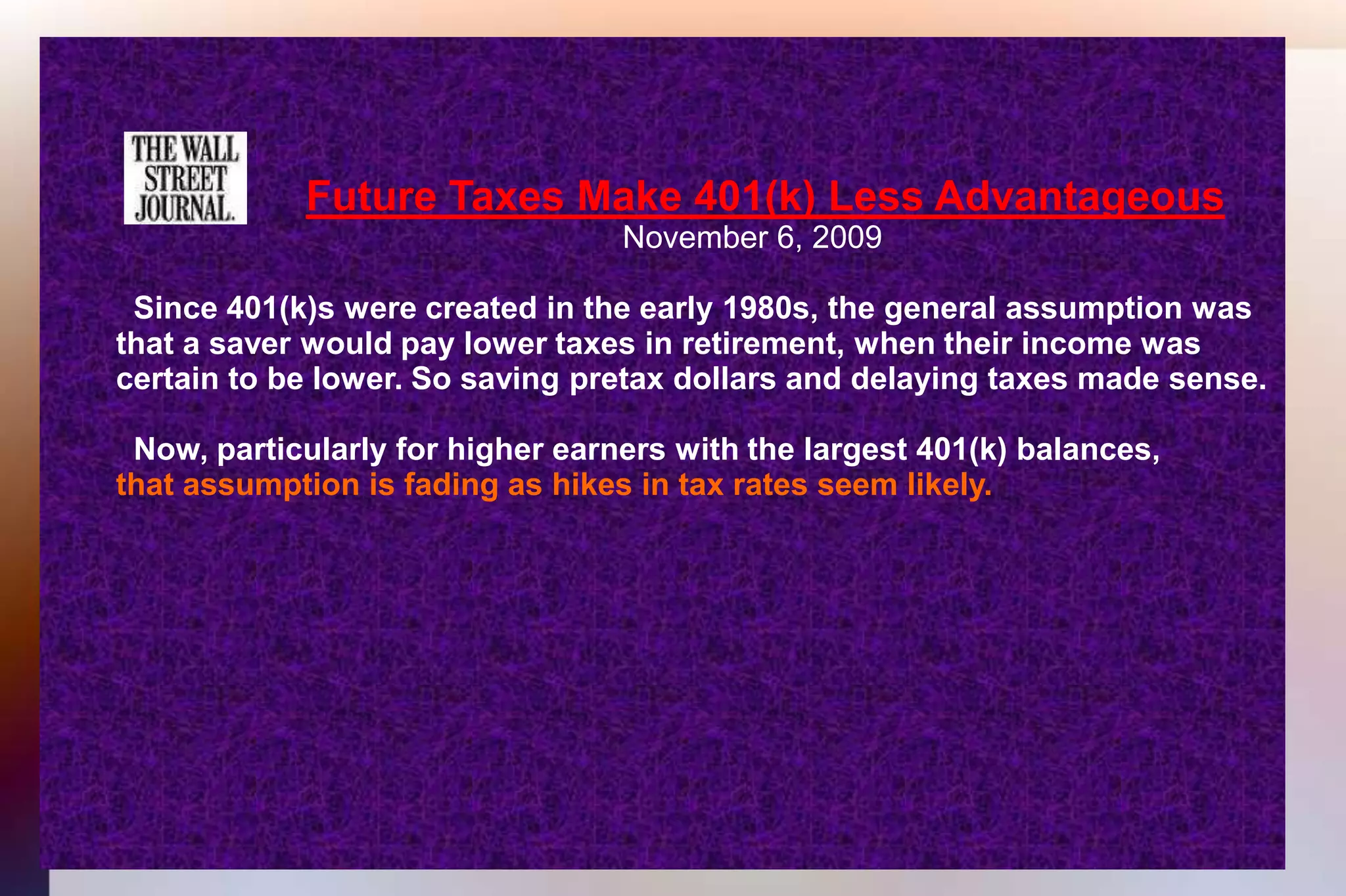 Future Taxes Make 401(k) Less Advantageous 									November 6, 2009 	  Since 401(k)s were created in the early 1980s, the general assumption was 	that a saver would pay lower taxes in retirement, when their income was 	certain to be lower. So saving pretax dollars and delaying taxes made sense.	  Now, particularly for higher earners with the largest 401(k) balances,that assumption is fading as hikes in tax rates seem likely. 