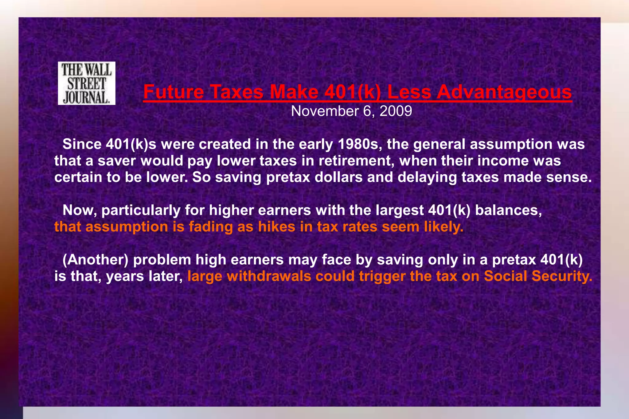 Future Taxes Make 401(k) Less Advantageous 									November 6, 2009 	  Since 401(k)s were created in the early 1980s, the general assumption was 	that a saver would pay lower taxes in retirement, when their income was 	certain to be lower. So saving pretax dollars and delaying taxes made sense.	  Now, particularly for higher earners with the largest 401(k) balances,that assumption is fading as hikes in tax rates seem likely. 	  (Another) problem high earners may face by saving only in a pretax 401(k)	is that, years later, large withdrawals could trigger the tax on Social Security.