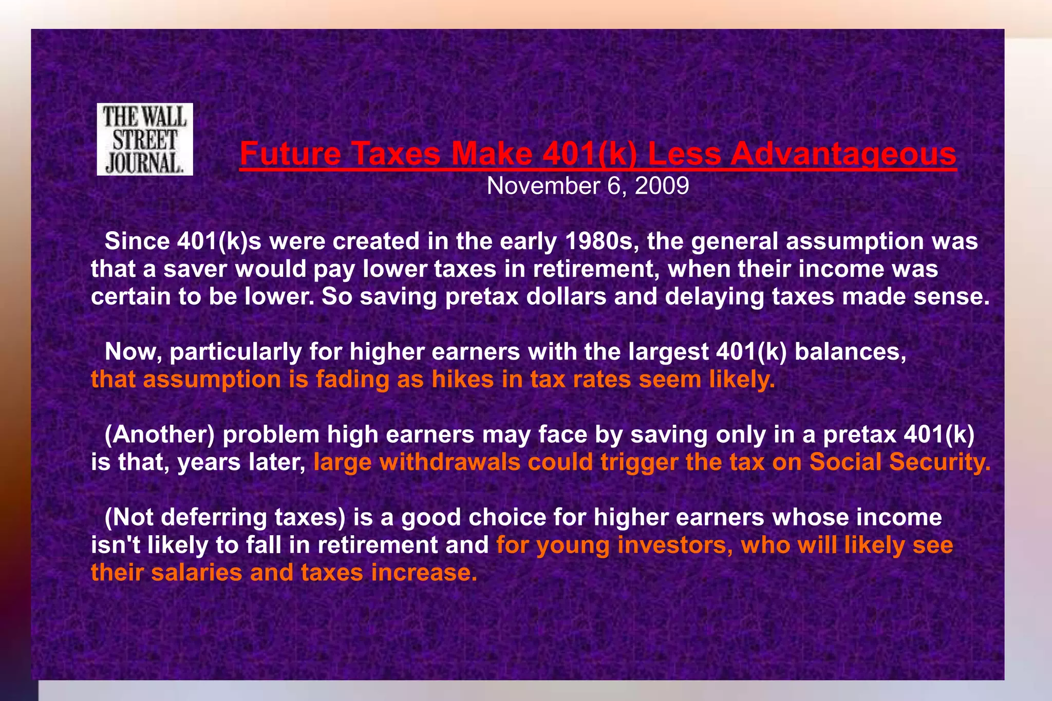 Future Taxes Make 401(k) Less Advantageous 									November 6, 2009 	  Since 401(k)s were created in the early 1980s, the general assumption was 	that a saver would pay lower taxes in retirement, when their income was 	certain to be lower. So saving pretax dollars and delaying taxes made sense.	  Now, particularly for higher earners with the largest 401(k) balances,that assumption is fading as hikes in tax rates seem likely. 	  (Another) problem high earners may face by saving only in a pretax 401(k)	is that, years later, large withdrawals could trigger the tax on Social Security.	  (Not deferring taxes) is a good choice for higher earners whose income	isn't likely to fall in retirement and for young investors, who will likely see 	their salaries and taxes increase. 