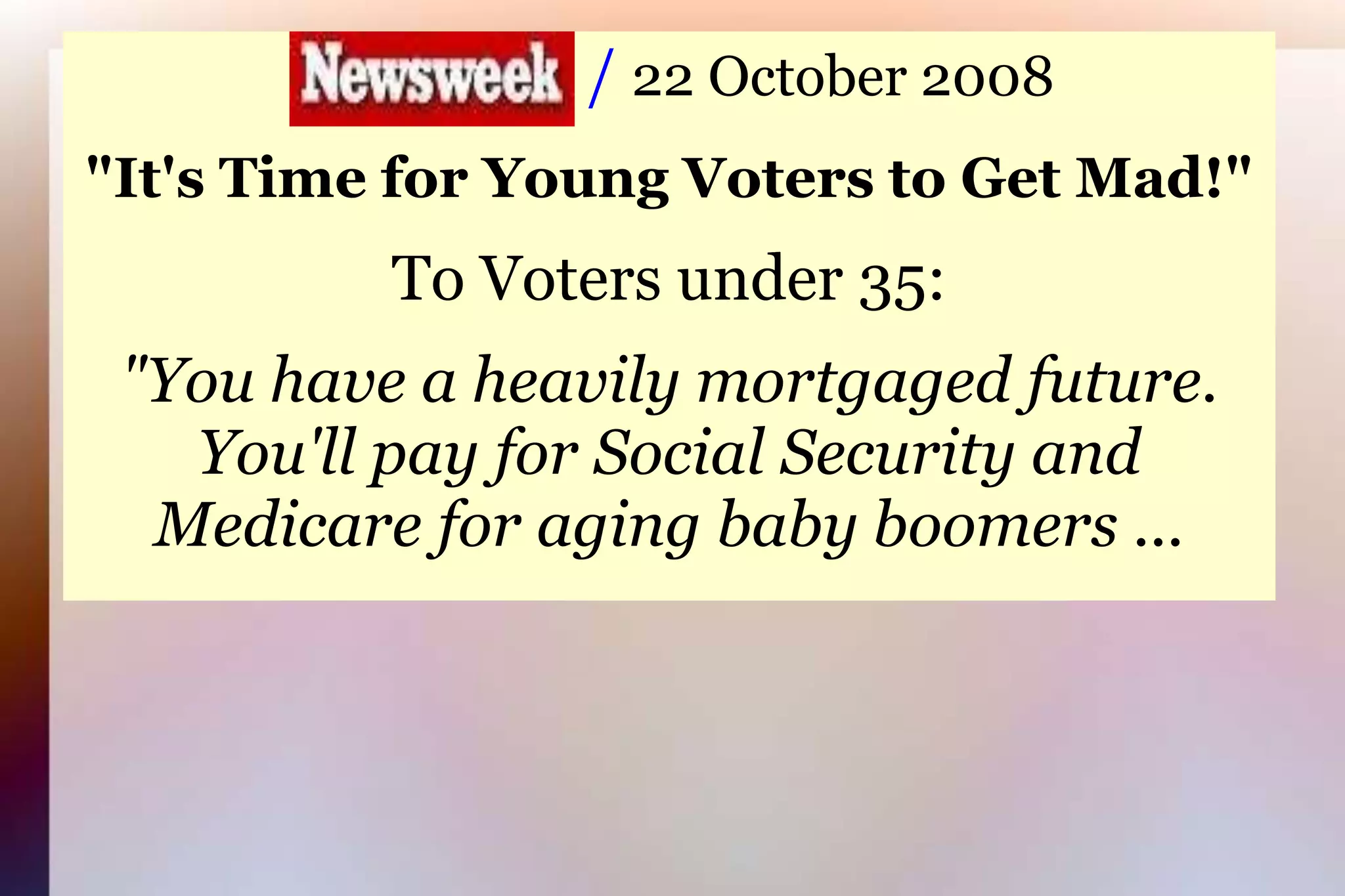                     / 22 October 2008"It's Time for Young Voters to Get Mad!"To Voters under 35:"You have a heavily mortgaged future.You'll pay for Social Security andMedicare for aging baby boomers ...