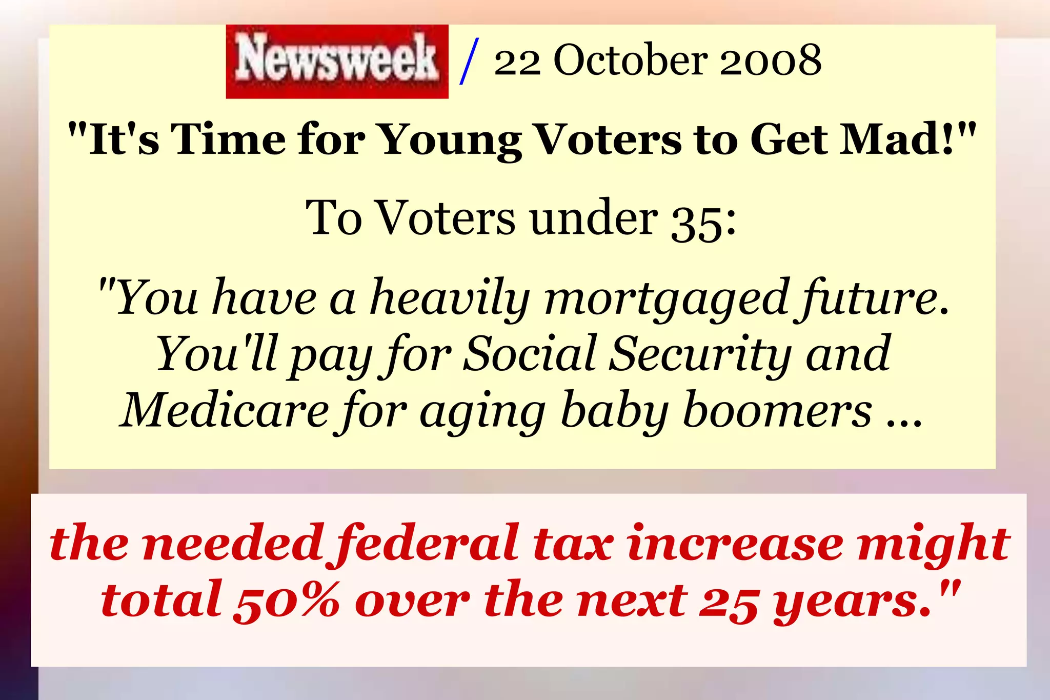                     / 22 October 2008"It's Time for Young Voters to Get Mad!"To Voters under 35:"You have a heavily mortgaged future.You'll pay for Social Security andMedicare for aging baby boomers ...the needed federal tax increase might total 50% over the next 25 years."