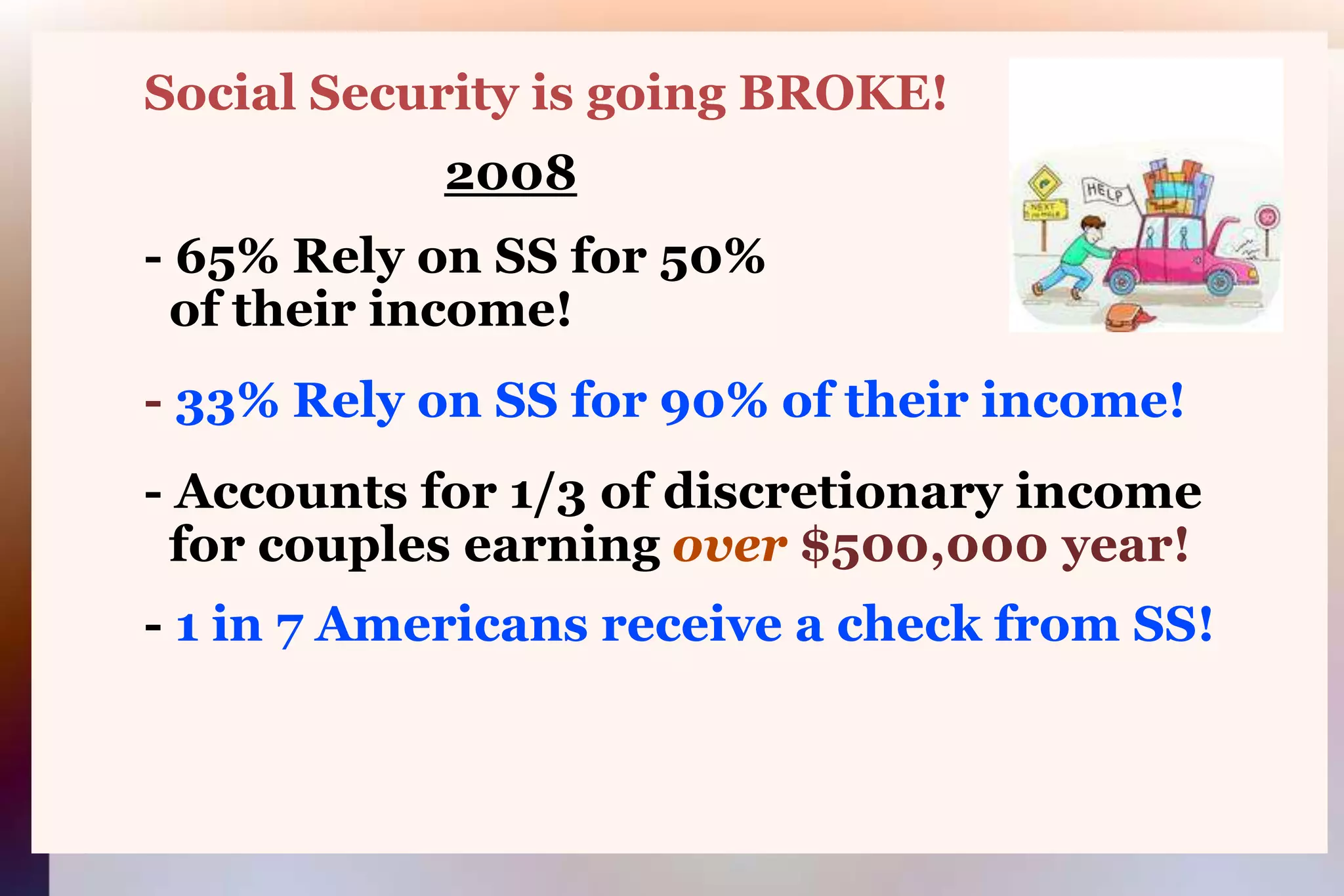         Social Security is going BROKE!2008        - 65% Rely on SS for 50%          of their income!        - 33% Rely on SS for 90% of their income!        - Accounts for 1/3 of discretionary income            for couples earning over $500,000 year!        - 1 in 7 Americans receive a check from SS!