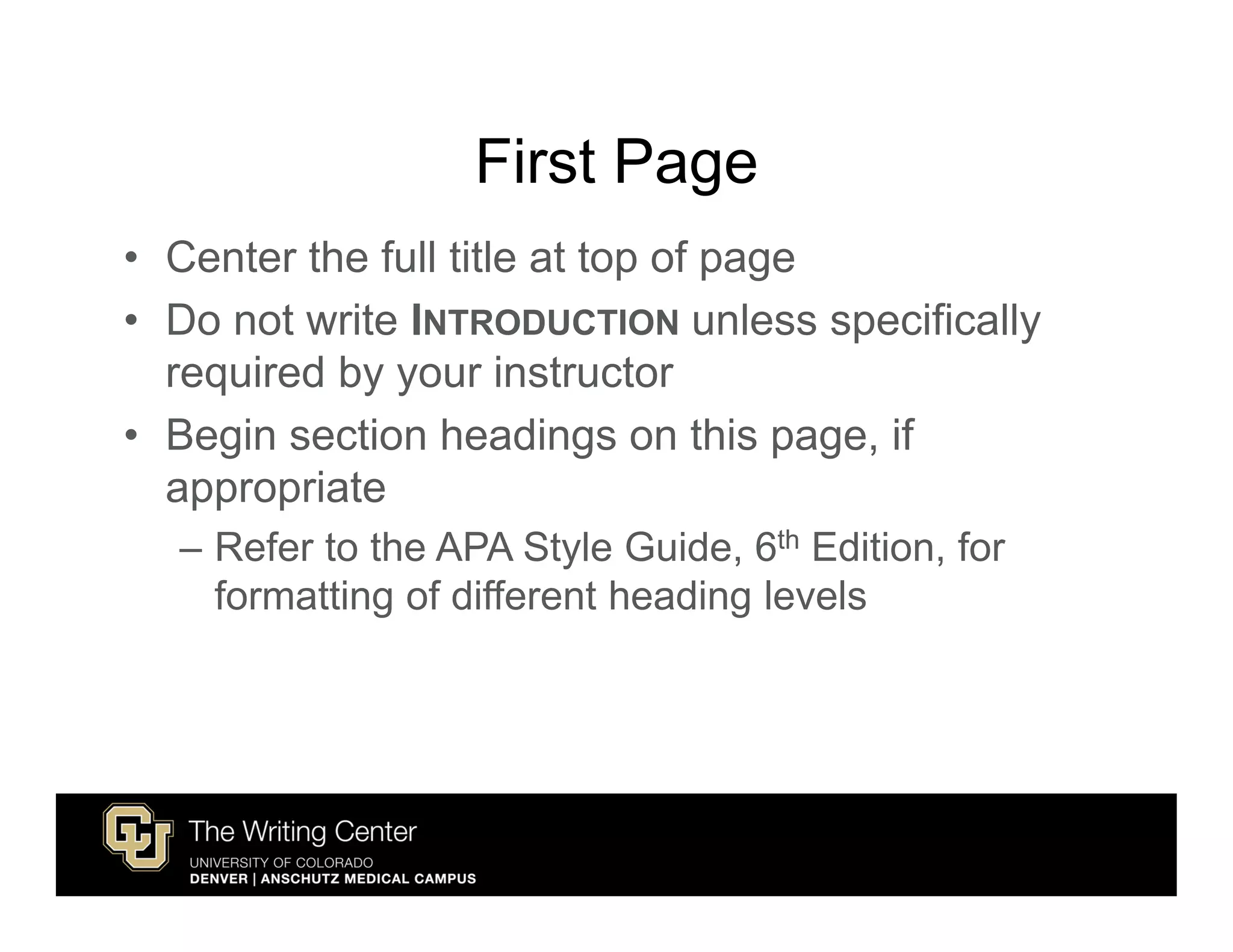 First Page
• Center the full title at top of page
• Do not write INTRODUCTION unless specifically
  required by your instructor
• Begin section headings on this page, if
  appropriate
  – Refer to the APA Style Guide, 6th Edition, for
    formatting of different heading levels
 