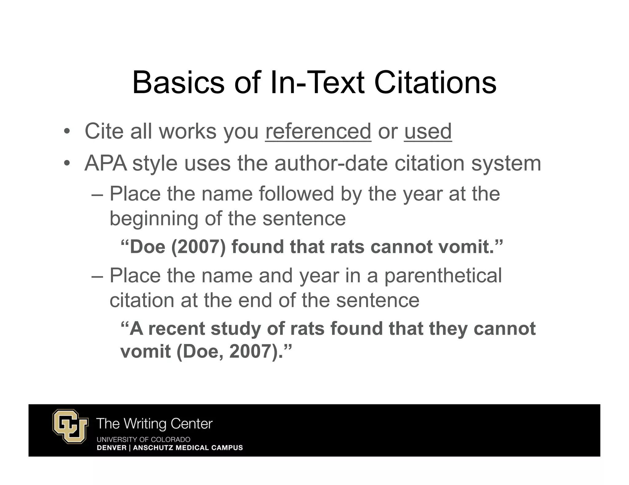 Basics of In-Text Citations
• Cite all works you referenced or used
• APA style uses the author-date citation system
  – Place the name followed by the year at the
    beginning of the sentence
     “Doe (2007) found that rats cannot vomit.”
  – Place the name and year in a parenthetical
    citation at the end of the sentence
     “A recent study of rats found that they cannot
     vomit (Doe, 2007).”
 
