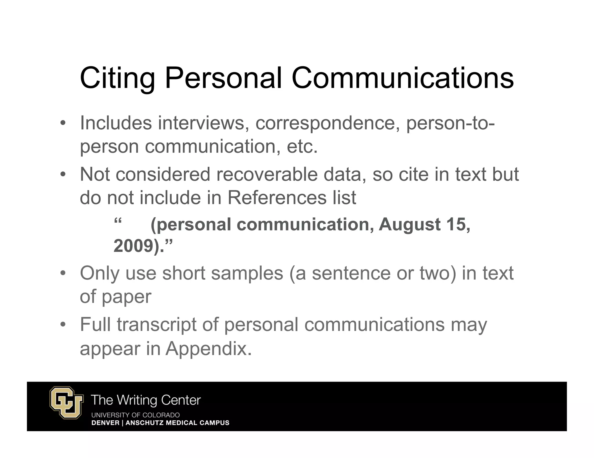 Citing Personal Communications
• Includes interviews, correspondence, person-to-
  person communication, etc.
• Not considered recoverable data, so cite in text but
  do not include in References list
      “   (personal communication, August 15,
      2009).”
• Only use short samples (a sentence or two) in text
  of paper
• Full transcript of personal communications may
  appear in Appendix.
 