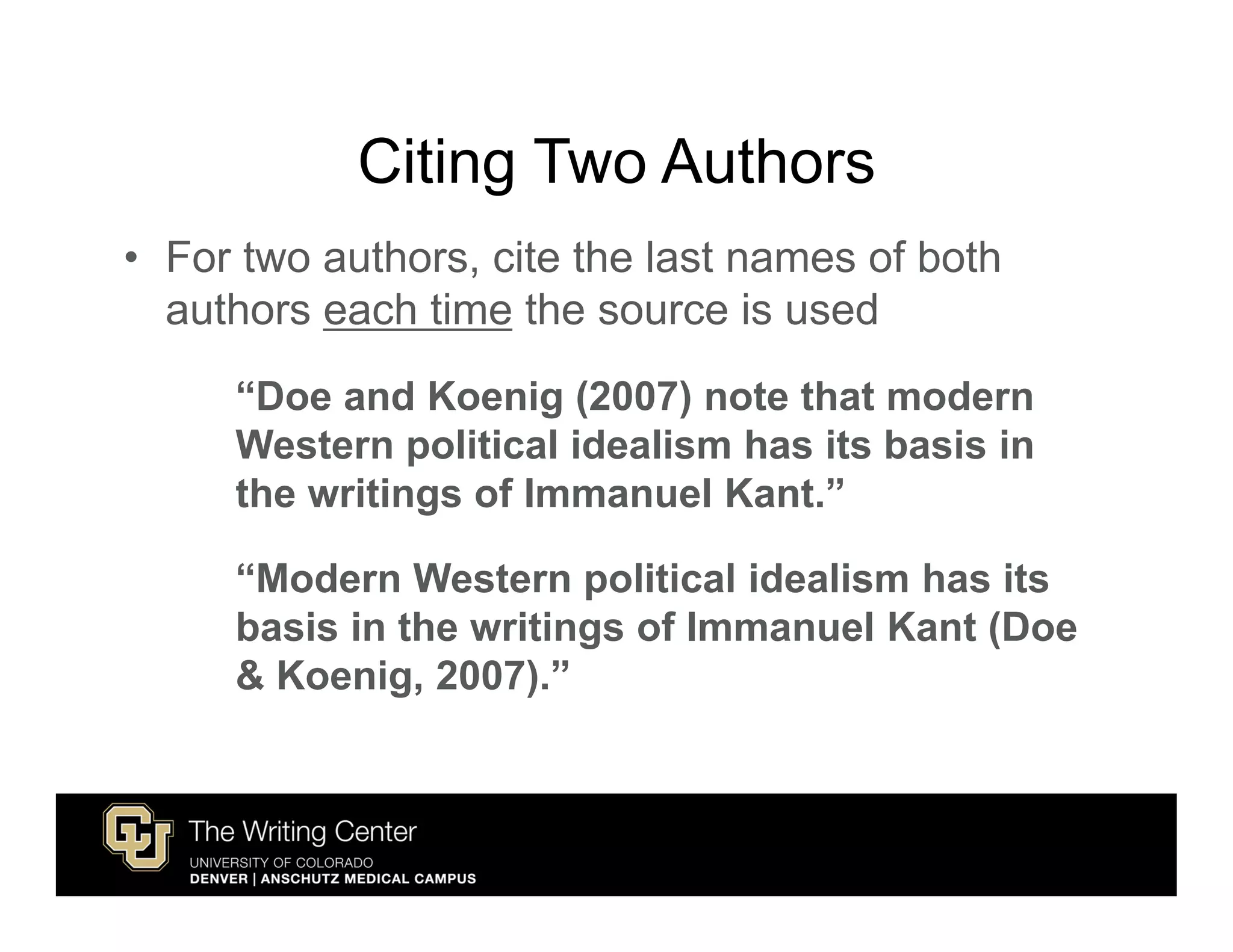 Citing Two Authors
• For two authors, cite the last names of both
  authors each time the source is used
     “Doe and Koenig (2007) note that modern
     Western political idealism has its basis in
     the writings of Immanuel Kant.”

     “Modern Western political idealism has its
     basis in the writings of Immanuel Kant (Doe
     & Koenig, 2007).”
 
