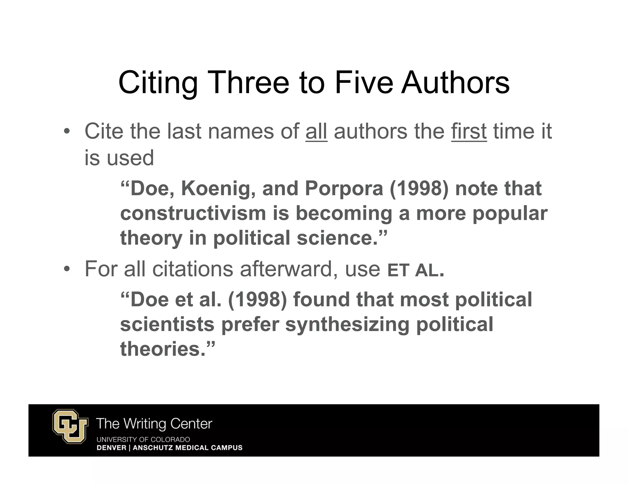 Citing Three to Five Authors
• Cite the last names of all authors the first time it
  is used
      “Doe, Koenig, and Porpora (1998) note that
      constructivism is becoming a more popular
      theory in political science.”
• For all citations afterward, use ET AL.
      “Doe et al. (1998) found that most political
      scientists prefer synthesizing political
      theories.”
 