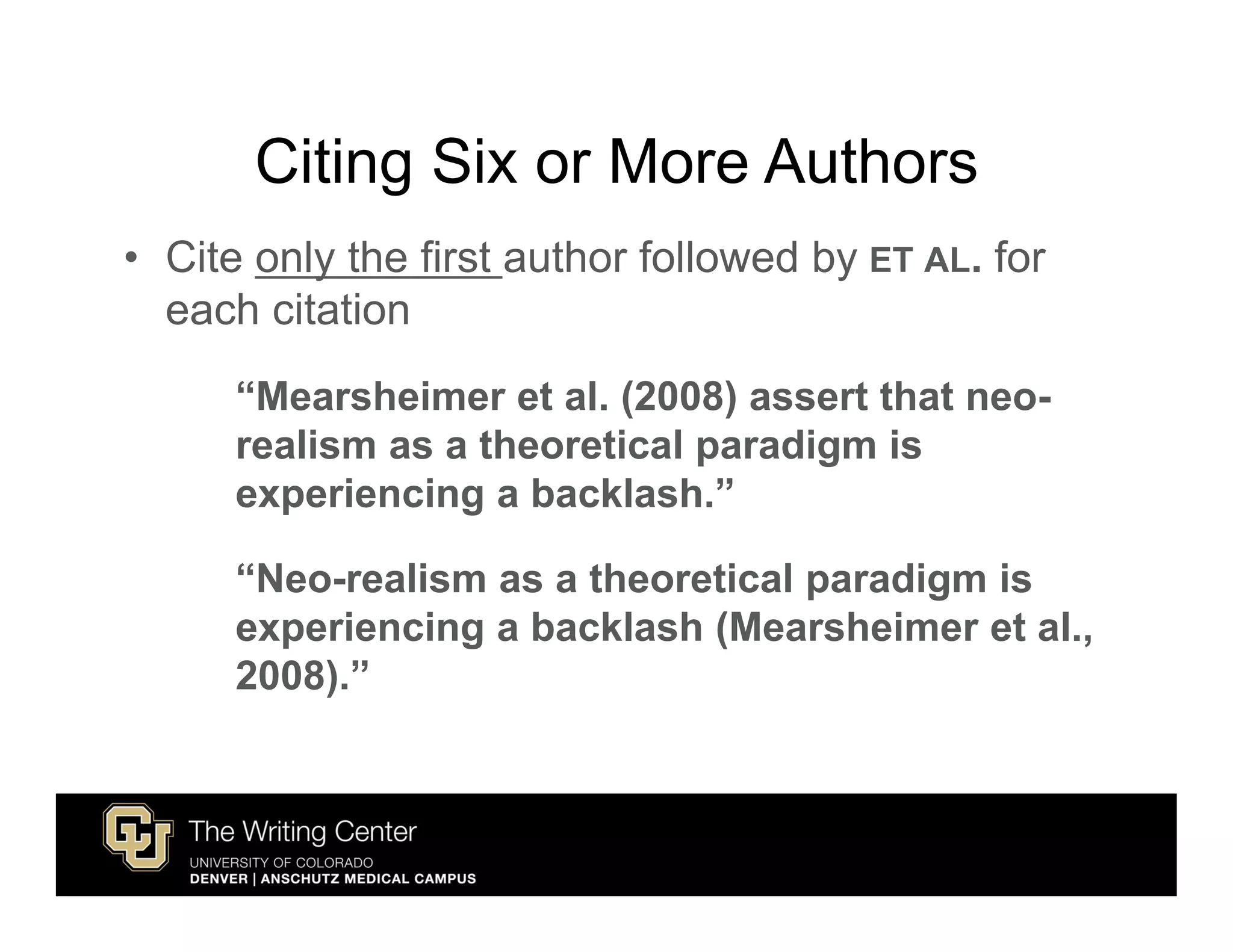 Citing Six or More Authors
• Cite only the first author followed by ET AL. for
  each citation
      “Mearsheimer et al. (2008) assert that neo-
      realism as a theoretical paradigm is
      experiencing a backlash.”

      “Neo-realism as a theoretical paradigm is
      experiencing a backlash (Mearsheimer et al.,
      2008).”
 