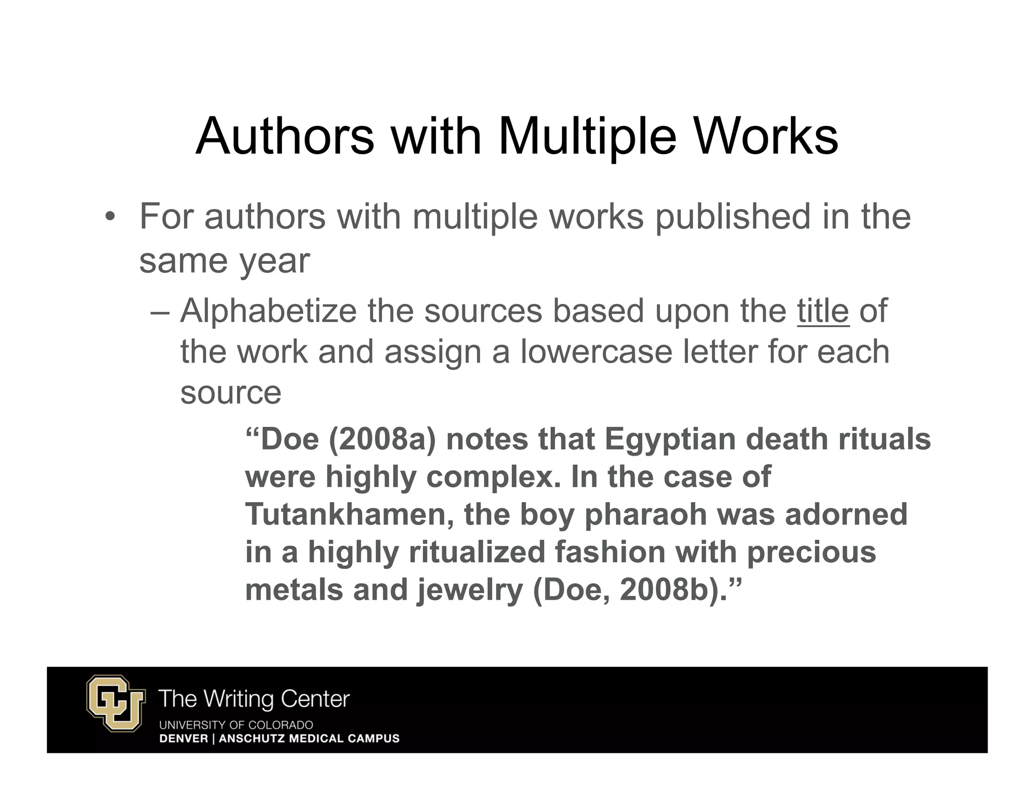 Authors with Multiple Works
• For authors with multiple works published in the
  same year
  – Alphabetize the sources based upon the title of
    the work and assign a lowercase letter for each
    source
        “Doe (2008a) notes that Egyptian death rituals
        were highly complex. In the case of
        Tutankhamen, the boy pharaoh was adorned
        in a highly ritualized fashion with precious
        metals and jewelry (Doe, 2008b).”
 