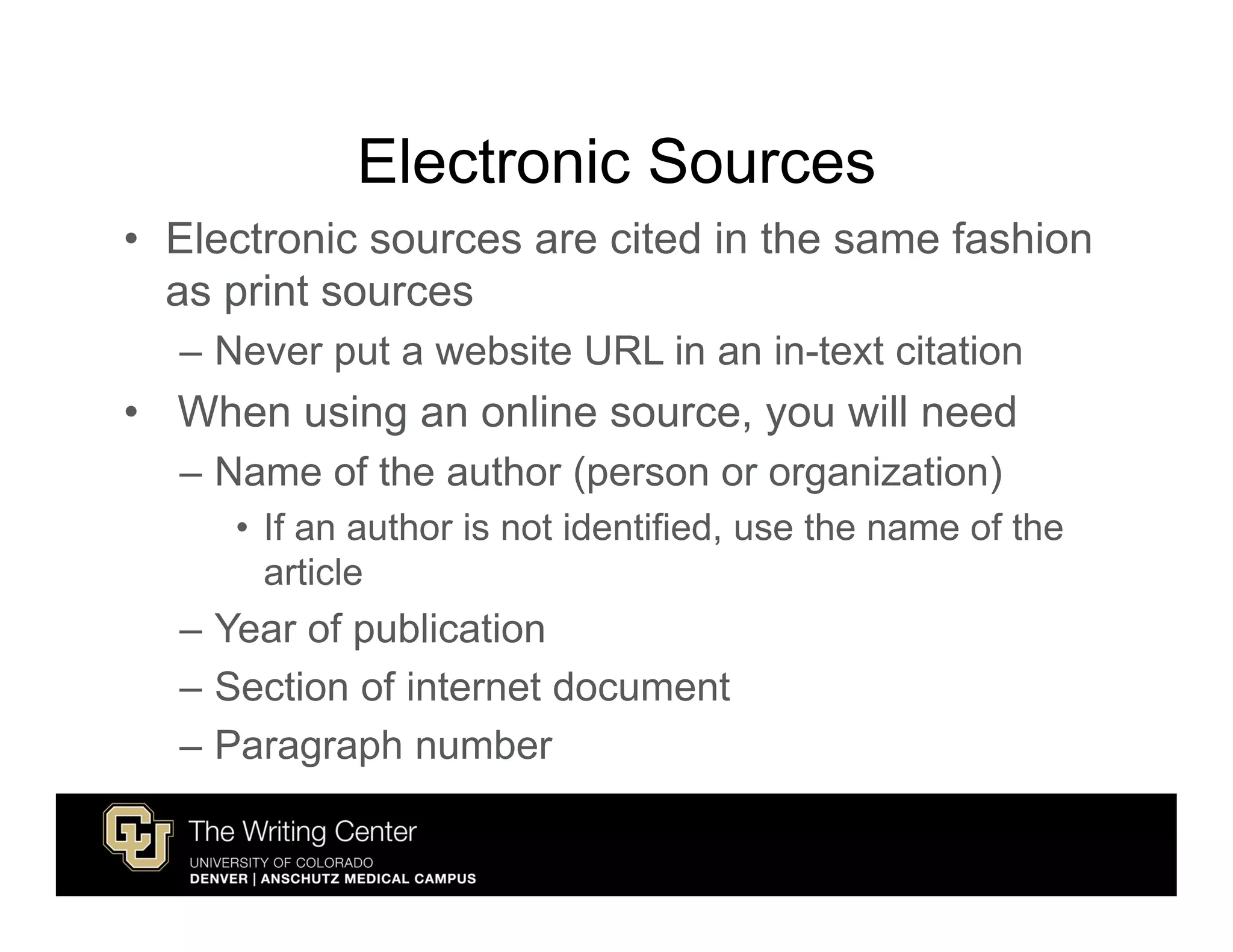 Electronic Sources
• Electronic sources are cited in the same fashion
  as print sources
  – Never put a website URL in an in-text citation
• When using an online source, you will need
  – Name of the author (person or organization)
     • If an author is not identified, use the name of the
       article
  – Year of publication
  – Section of internet document
  – Paragraph number
 