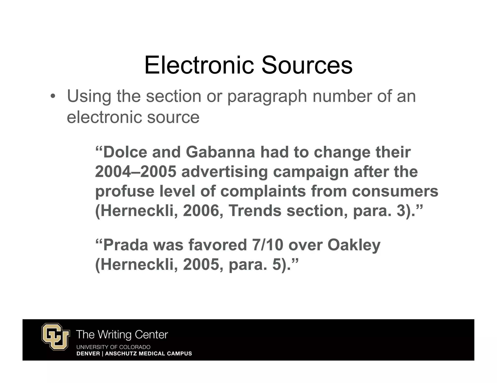Electronic Sources
• Using the section or paragraph number of an
  electronic source
     “Dolce and Gabanna had to change their
     2004–2005 advertising campaign after the
     profuse level of complaints from consumers
     (Herneckli, 2006, Trends section, para. 3).”

     “Prada was favored 7/10 over Oakley
     (Herneckli, 2005, para. 5).”
 
