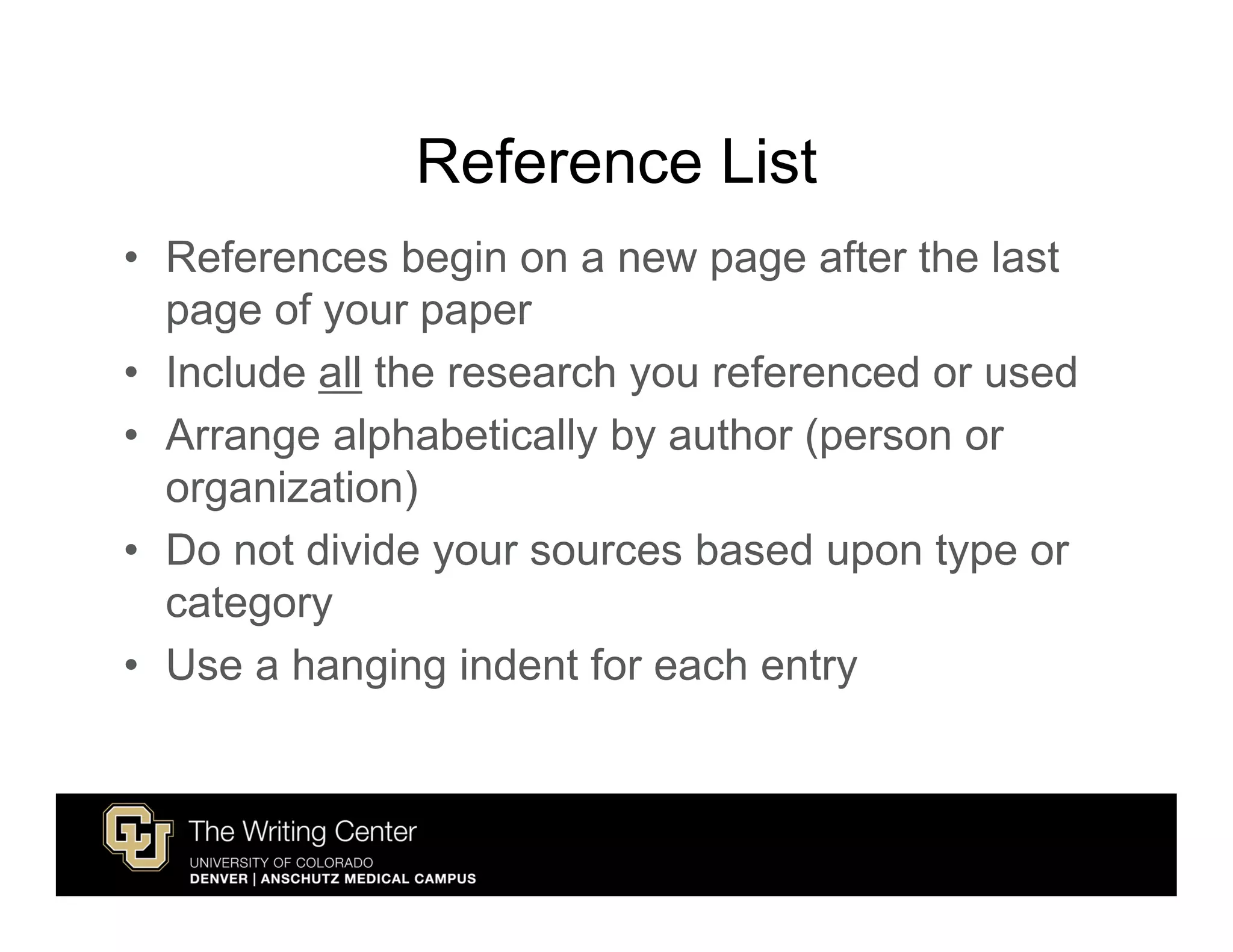 Reference List
• References begin on a new page after the last
  page of your paper
• Include all the research you referenced or used
• Arrange alphabetically by author (person or
  organization)
• Do not divide your sources based upon type or
  category
• Use a hanging indent for each entry
 