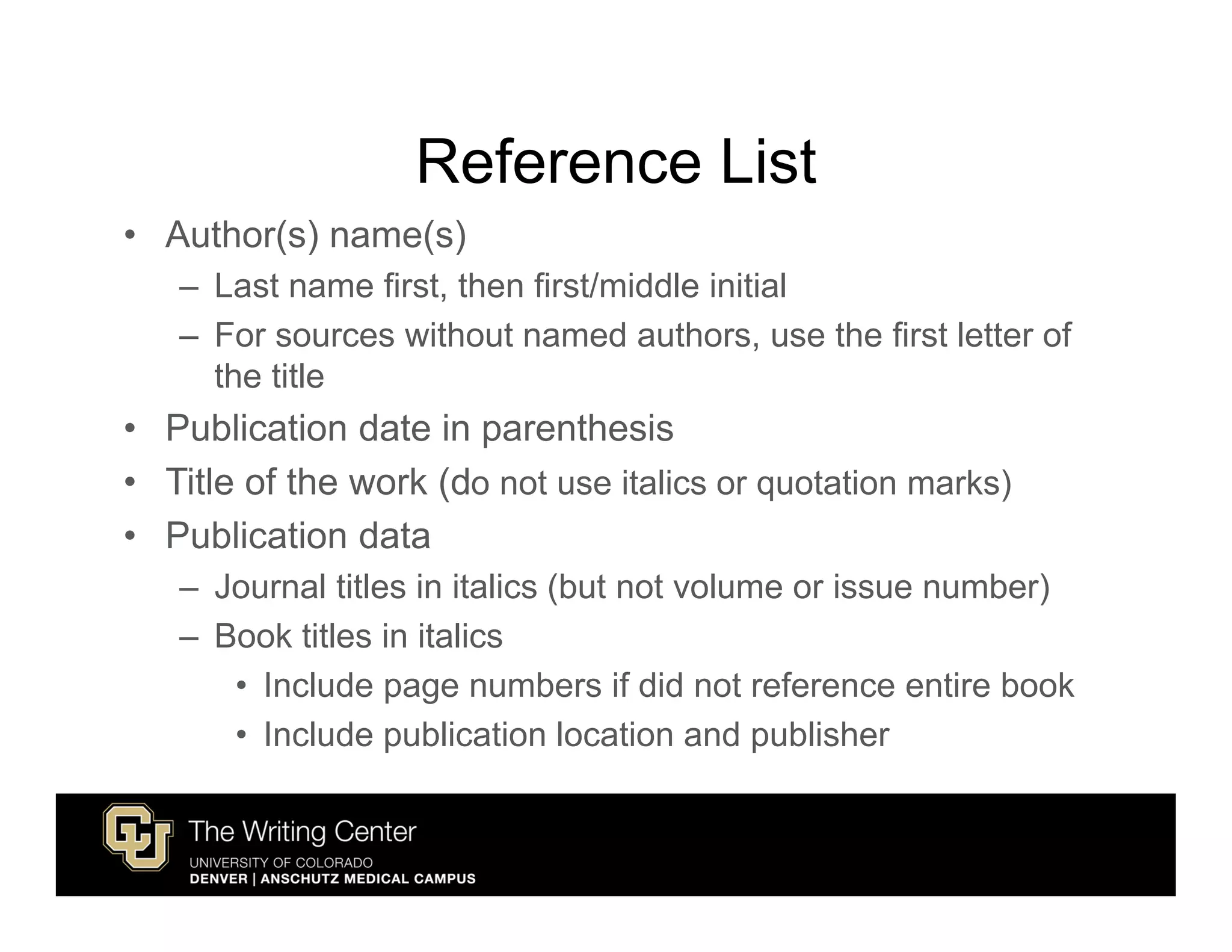 Reference List
• Author(s) name(s)
   – Last name first, then first/middle initial
   – For sources without named authors, use the first letter of
     the title
• Publication date in parenthesis
• Title of the work (do not use italics or quotation marks)
• Publication data
   – Journal titles in italics (but not volume or issue number)
   – Book titles in italics
      • Include page numbers if did not reference entire book
      • Include publication location and publisher
 
