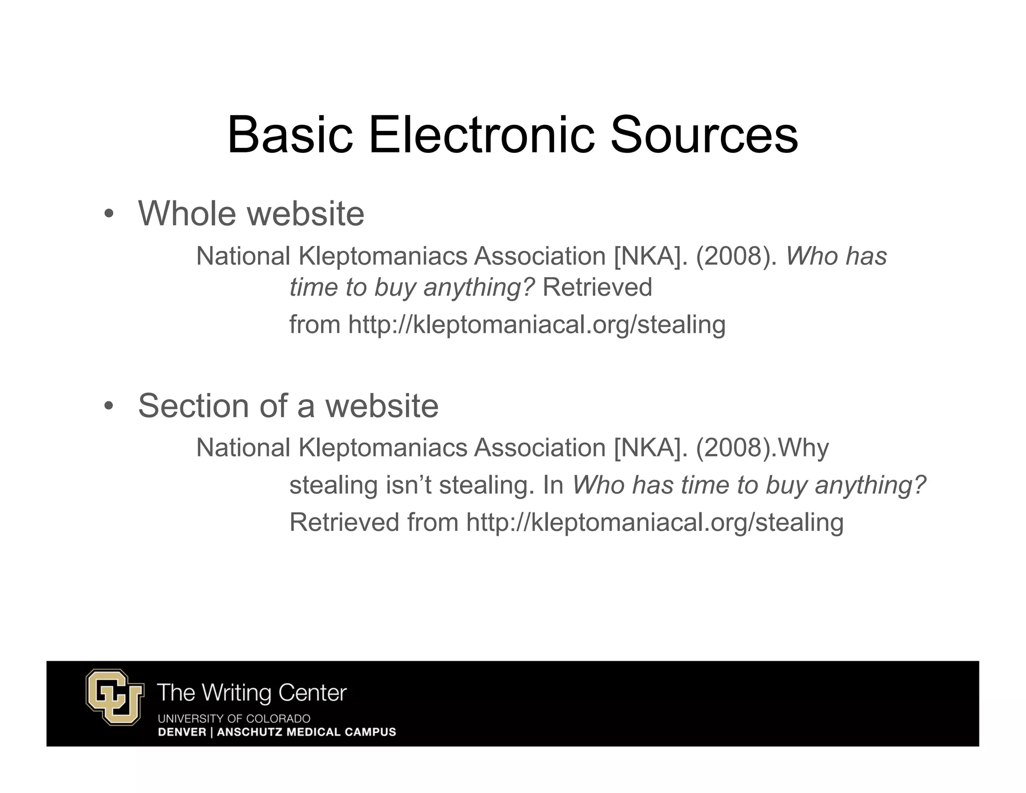 Basic Electronic Sources
• Whole website
      National Kleptomaniacs Association [NKA]. (2008). Who has
              time to buy anything? Retrieved
              from http://kleptomaniacal.org/stealing


• Section of a website
      National Kleptomaniacs Association [NKA]. (2008).Why
              stealing isn’t stealing. In Who has time to buy anything?
              Retrieved from http://kleptomaniacal.org/stealing
 