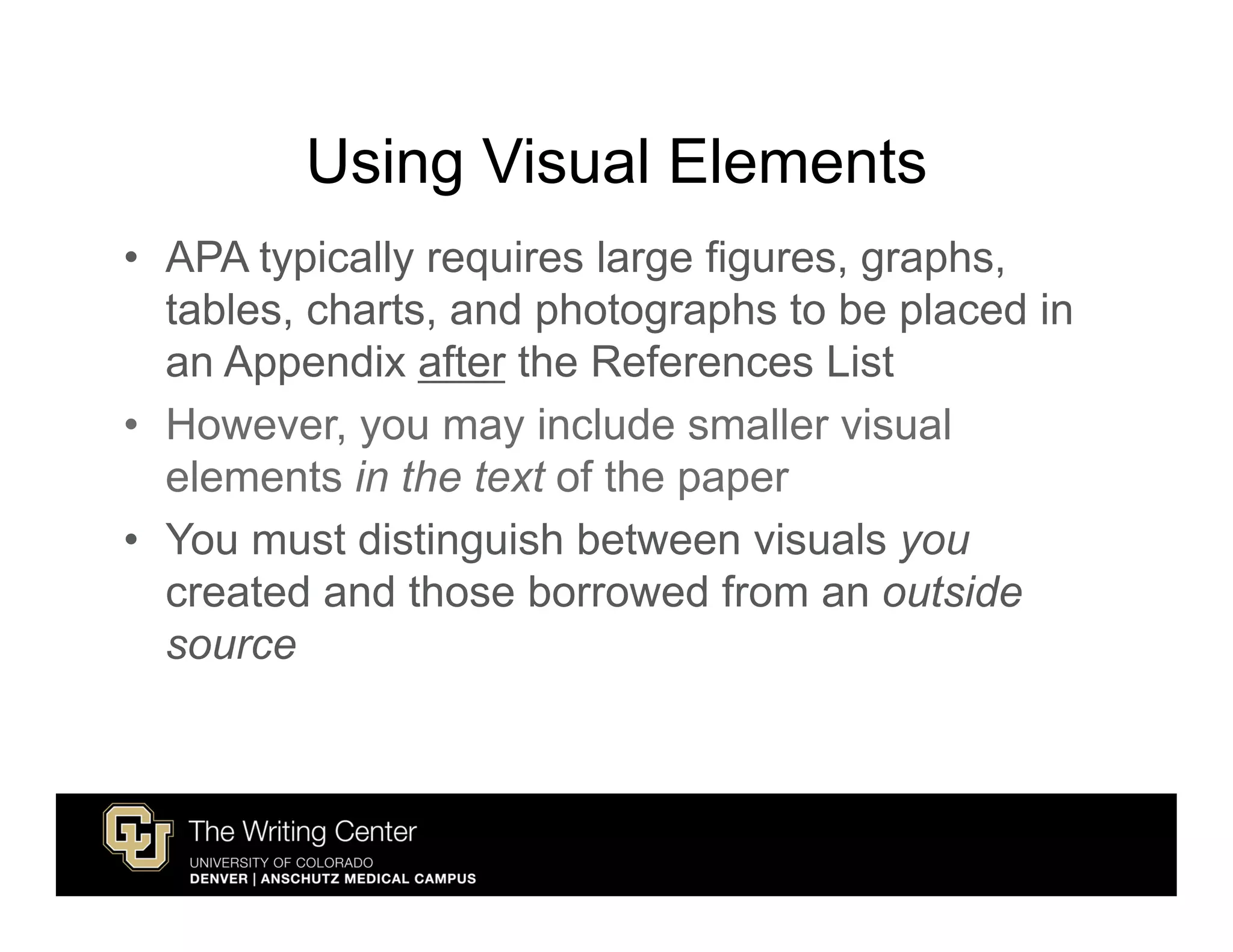 Using Visual Elements
• APA typically requires large figures, graphs,
  tables, charts, and photographs to be placed in
  an Appendix after the References List
• However, you may include smaller visual
  elements in the text of the paper
• You must distinguish between visuals you
  created and those borrowed from an outside
  source
 
