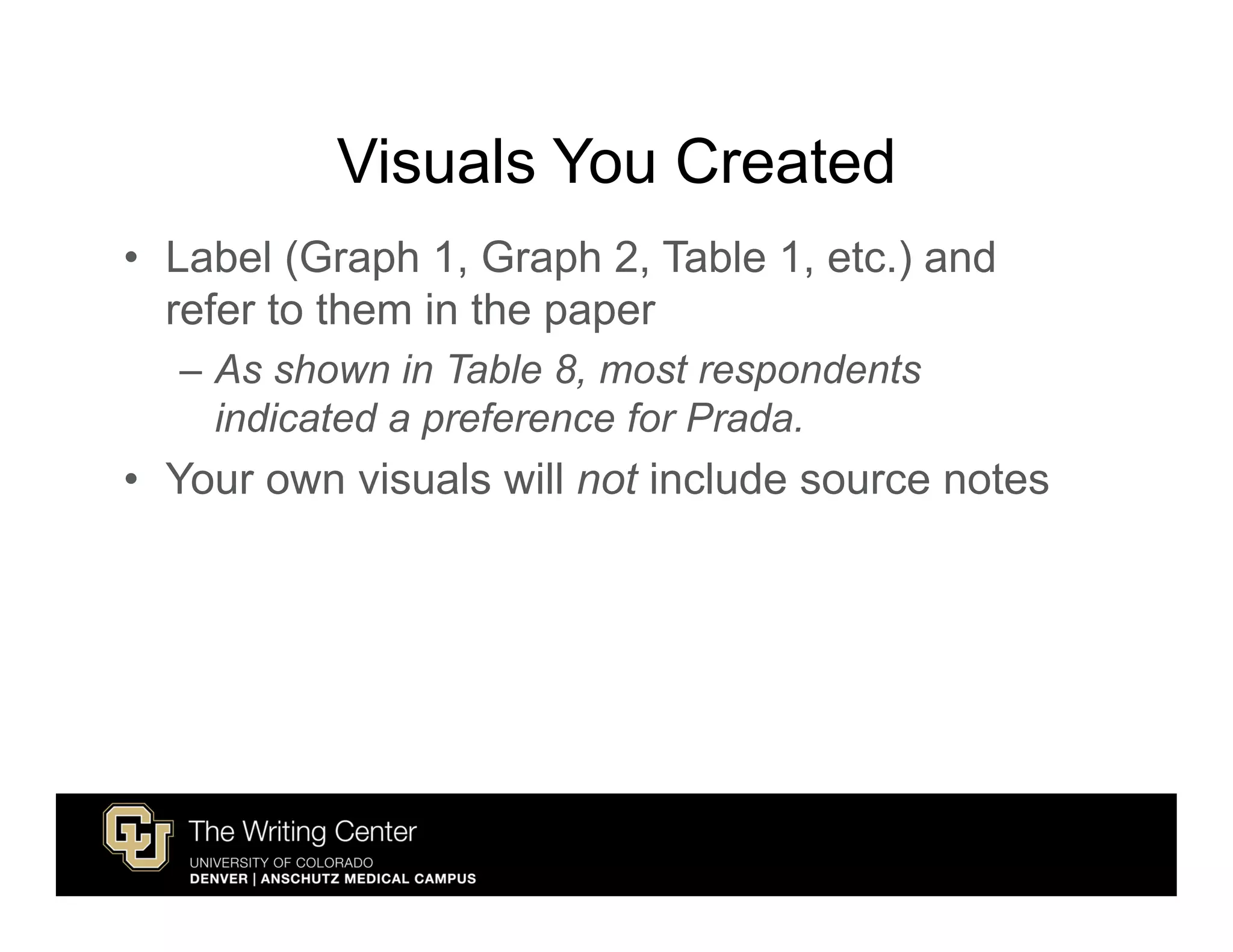 Visuals You Created
• Label (Graph 1, Graph 2, Table 1, etc.) and
  refer to them in the paper
  – As shown in Table 8, most respondents
    indicated a preference for Prada.
• Your own visuals will not include source notes
 