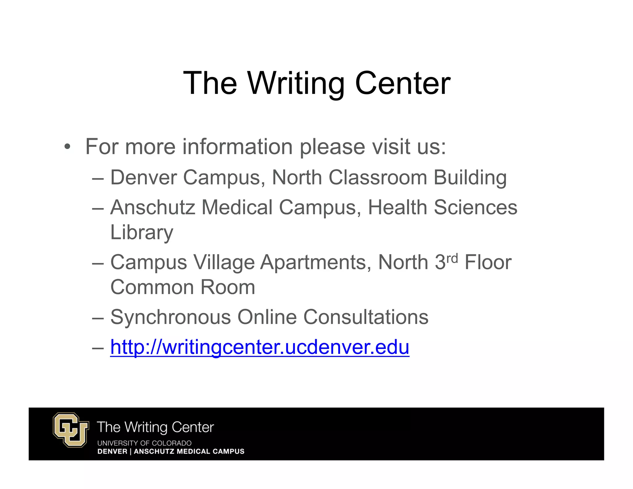 The Writing Center
• For more information please visit us:
  – Denver Campus, North Classroom Building
  – Anschutz Medical Campus, Health Sciences
    Library
  – Campus Village Apartments, North 3rd Floor
    Common Room
  – Synchronous Online Consultations
  – http://writingcenter.ucdenver.edu
 