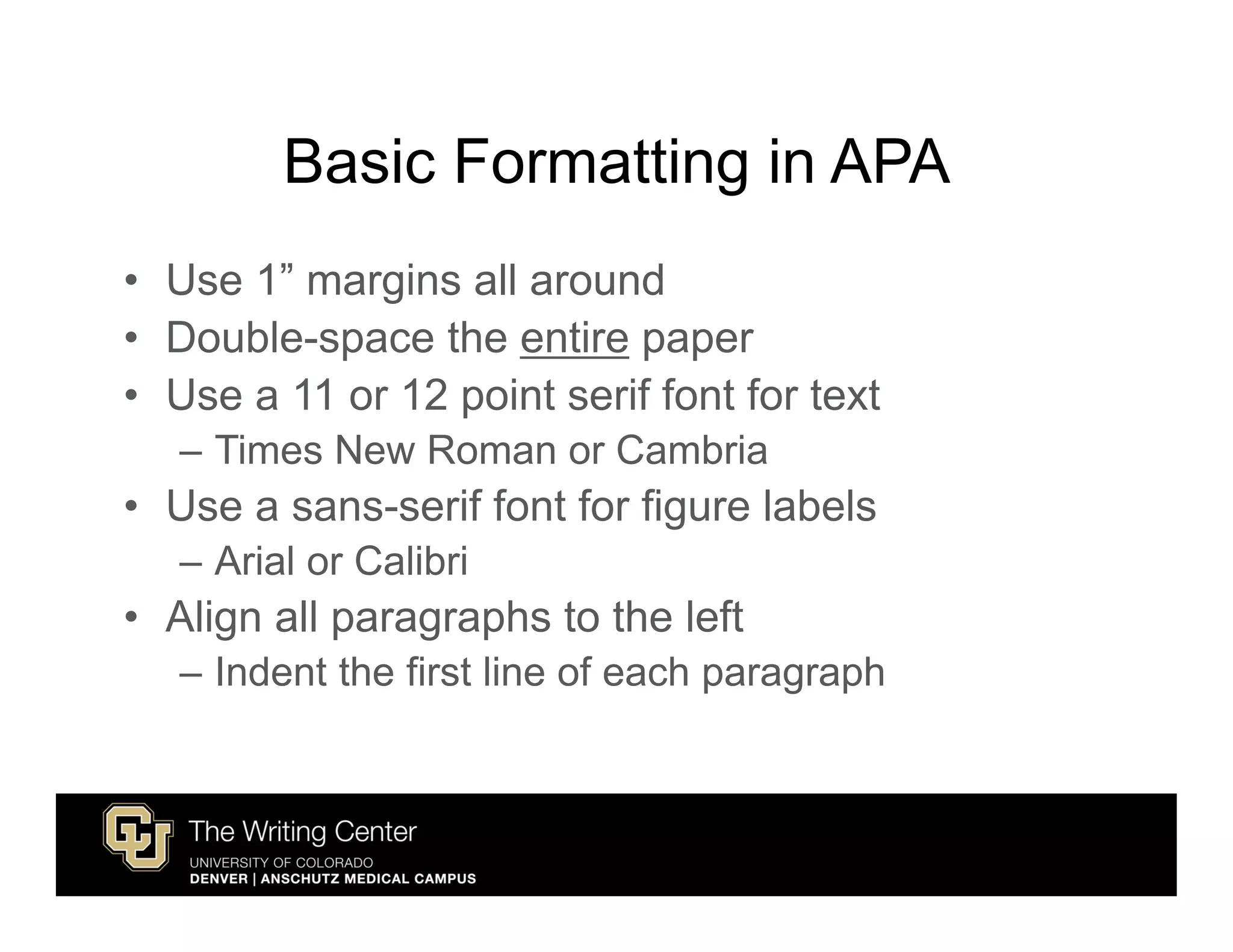 Basic Formatting in APA
• Use 1” margins all around
• Double-space the entire paper
• Use a 11 or 12 point serif font for text
   – Times New Roman or Cambria
• Use a sans-serif font for figure labels
   – Arial or Calibri
• Align all paragraphs to the left
   – Indent the first line of each paragraph
 