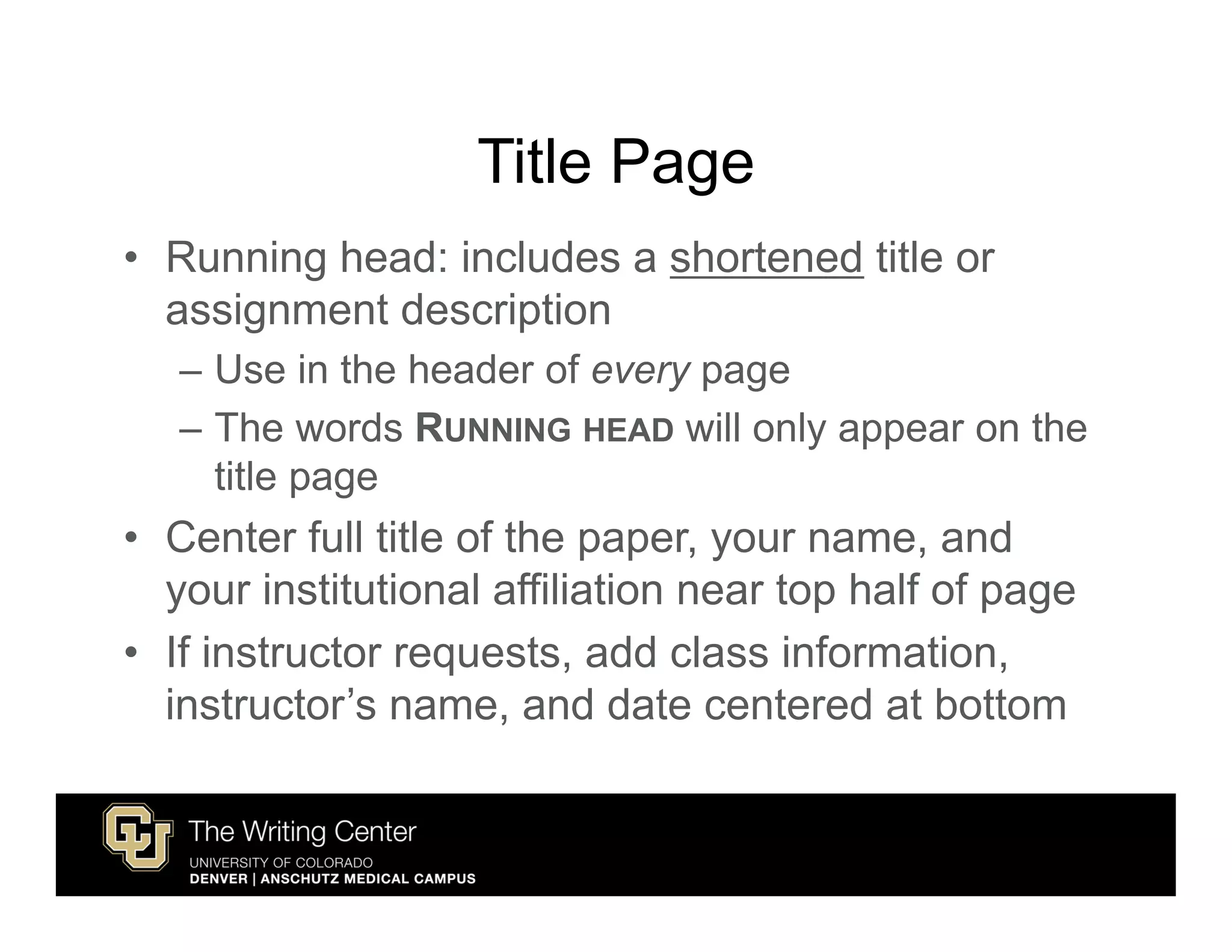 Title Page
• Running head: includes a shortened title or
  assignment description
   – Use in the header of every page
   – The words RUNNING HEAD will only appear on the
     title page
• Center full title of the paper, your name, and
  your institutional affiliation near top half of page
• If instructor requests, add class information,
  instructor’s name, and date centered at bottom
 
