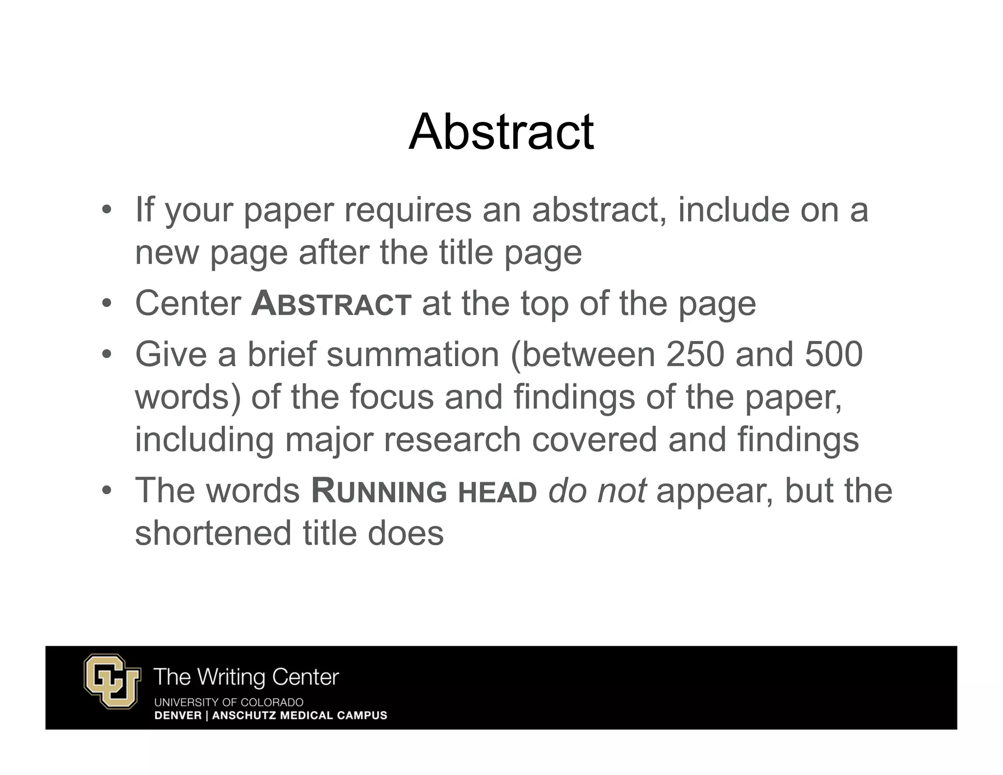 Abstract
• If your paper requires an abstract, include on a
  new page after the title page
• Center ABSTRACT at the top of the page
• Give a brief summation (between 250 and 500
  words) of the focus and findings of the paper,
  including major research covered and findings
• The words RUNNING HEAD do not appear, but the
  shortened title does
 