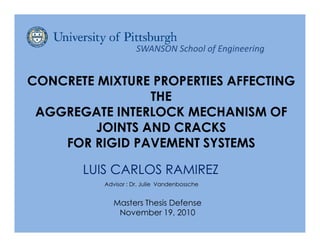 SWANSON School of Engineering


CONCRETE MIXTURE PROPERTIES AFFECTING
                 THE
 AGGREGATE INTERLOCK MECHANISM OF
         JOINTS AND CRACKS
    FOR RIGID PAVEMENT SYSTEMS

       LUIS CARLOS RAMIREZ
          Advisor : Dr. Julie Vandenbossche


             Masters Thesis Defense
              November 19, 2010
 