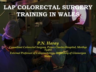 LAP COLORECTAL SURGERY
    TRAINING IN WALES



                       P.N. Haray
 Consultant Colorectal Surgeon, Prince Charles Hospital, Merthyr
                              Tydfil
  External Professor of Coloproctology, University of Glamorgan
                              Wales
 