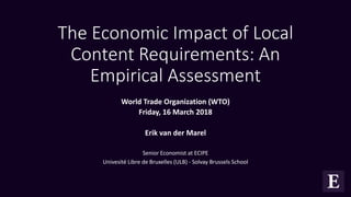 The Economic Impact of Local
Content Requirements: An
Empirical Assessment
World Trade Organization (WTO)
Friday, 16 March 2018
Erik van der Marel
Senior Economist at ECIPE
Univesité Libre de Bruxelles (ULB) - Solvay Brussels School
 