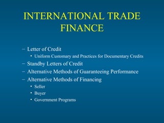 INTERNATIONAL TRADE
      FINANCE
– Letter of Credit
   • Uniform Customary and Practices for Documentary Credits
– Standby Letters of Credit
– Alternative Methods of Guaranteeing Performance
– Alternative Methods of Financing
   • Seller
   • Buyer
   • Government Programs
 