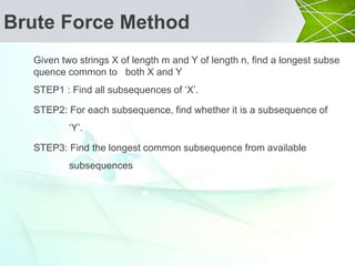 Brute Force Method
Given two strings X of length m and Y of length n, find a longest subse
quence common to both X and Y
STEP1 : Find all subsequences of ‘X’.
STEP2: For each subsequence, find whether it is a subsequence of
‘Y’.
STEP3: Find the longest common subsequence from available
subsequences
 