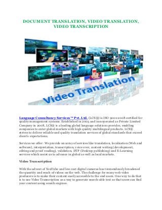 DOCUMENT TRANSLATION, VIDEO TRANSLATION,
VIDEO TRANSCRIPTION
Language Consultancy Services™ Pvt. Ltd. (LCS®) is ISO 9001:2008 certified for
quality management systems. Established in 2005 and incorporated as Private Limited
Company in 2008, LCS® is a leading global language solutions provider, enabling
companies to enter global markets with high quality multilingual products. LCS®
strives to deliver reliable and quality translation services of global standards that exceed
client’s expectations.
Services we offer: We provide an array of services like translation, localization (Web and
software), interpretation, transcription, voice over, content writing (development,
editing and proof reading), validation, DTP (Desktop publishing) and E-Learning
services which assist us to advance in global as well as local markets.
Video Transcription
With the advent of YouTube and low cost digital cameras has tremendously broadened
the quantity and reach of videos on the web. The challenge for many web video
producers is to make their content easily accessible to the end users. One way to do that
is to use Video Transcription as a way to generate search-able text so that users can find
your content using search engines.
 