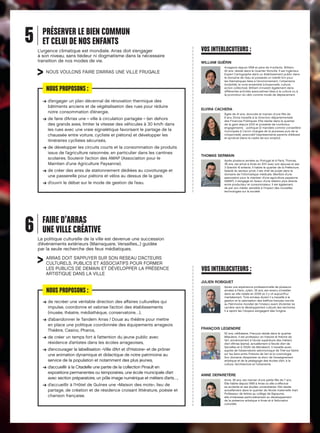 5

PRÉSERVER LE BIEN COMMUN
ET CELUI DE NOS ENFANTS
L’urgence climatique est mondiale. Arras doit s’engager
à son niveau, sans tiédeur ni dogmatisme dans la nécessaire
transition de nos modes de vie.

NOUS VOULONS FAIRE D’ARRAS UNE VILLE FRUGALE

NOUS PROPOSONS :
d
➔  ’engager un plan décennal de rénovation thermique des
bâtiments anciens et de végétalisation des rues pour réduire
notre consommation d’énergie,
d
➔  e faire d’Arras une « ville à circulation partagée » (en dehors
des grands axes, limiter la vitesse des véhicules à 30 km/h dans
les rues avec une vraie signalétique favorisant le partage de la
chaussée entre voiture, cycliste et piétons) et développer les
itinéraires cyclistes sécurisés,
d
➔  e développer les circuits courts et la consommation de produits
issus de l’agriculture raisonnée, en particulier dans les cantines
scolaires. Soutenir l’action des AMAP (Association pour le
Maintien d’une Agriculture Paysanne),
d
➔  e créer des aires de stationnement dédiées au covoiturage et
une passerelle pour piétons et vélos au dessus de la gare,
d
➔  ’ouvrir le débat sur le mode de gestion de l’eau.

6

VOS INTERLOCUTEURS :
WILLIAM GUÉRIN
Arrageois depuis 1998 et père de 4 enfants, William,
42 ans, réside dans le Quartier Ronville. Il est Ingénieur
Expert Cartographe dans un établissement public dans
le domaine de l’eau et possède un intérêt fort pour
les thématiques liées à l’environnement, l’urbanisme
(mobilité), le vivre ensemble (citoyenneté, culture,
action collective). William s’investit également dans
différentes activités associatives liées à la culture ou à
la promotion du vélo comme mode de déplacement.

ELVIRA CACHERA
Âgée de 41 ans, divorcée et maman d’une fille de
8 ans, Elvira travaille à la Direction départementale
des Finances Publiques. Elle réside dans le quartier
de la gare depuis 2012 et possède de nombreux
engagements  : politique (2 mandats comme conseillère
municipale à Carvin chargée de la jeunesse puis de la
citoyenneté), associatif (représentante parents d’élèves)
et syndical (dans le cadre de son emploi).

THOMAS SERMAIN
Après plusieurs années au Portugal et à Paris, Thomas,
36 ans, est arrivé à Arras en 2011 avec son épouse et ses
3 (bientôt 4) enfants. Il habite le quartier de la Préfecture.
Salarié du secteur privé, il est chef de projet dans le
domaine de l’informatique médicale. Membre d’une
association pour le maintien d’une agriculture paysanne
(AMAP), il s’engage en faveur d’une relation plus directe
entre producteur et consommateur. Il est également,
de par son métier, sensible à l’impact des nouvelles
technologies sur la société.

FAIRE D’ARRAS
UNE VILLE CRÉATIVE
La politique culturelle de la ville est devenue une succession
d’événements extérieurs (Mainsquare, Versailles,..) guidée
par la seule recherche des feux médiatiques.

ARRAS DOIT S’APPUYER SUR SON RESEAU D’ACTEURS
CULTURELS, PUBLICS ET ASSOCIATIFS POUR FORMER
LES PUBLICS DE DEMAIN ET DÉVELOPPER LA PRÉSENCE
ARTISTIQUE DANS LA VILLE

VOS INTERLOCUTEURS :
JULIEN ROBIQUET

NOUS PROPOSONS :
d
➔  e recréer une véritable direction des affaires culturelles qui
impulse, coordonne et valorise l’action des établissements
(musée, théatre, médiathèque, conservatoire…),
d
➔  ’abandonner le Tandem Arras / Douai au théâtre pour mettre
en place une politique coordonnée des équipements arrageois
Théâtre, Casino, Pharos,
d
➔  e créer un temps fort à l’attention du jeune public avec
résidence d’artistes dans les écoles arrageoises,
d
➔  ’encourager la labellisation «Ville d’Art et d’Histoire» et de prôner
une animation dynamique et didactique de notre patrimoine au
service de la population et notamment des plus jeunes,
d
➔  ’accueillir à la Citadelle une partie de la collection Pinault en
expositions permanentes ou temporaires, une école municipale d’art
avec section préparatoire, un pôle image numérique et métiers d’arts…,
d
➔  ’accueillir à l’Hôtel de Guînes une «Maison des mots», lieu de
partage, de création et de résidence croisant littérature, poésie et
chanson française.

Après une expérience professionnelle de plusieurs
années à Paris, Julien, 35 ans, est revenu s’installer
dans sa ville natale en 2008 où il y vit aujourd’hui
maritalement. Trois années durant il a travaillé à la
gestion et la valorisation des beffrois français inscrits
au Patrimoine mondial de l’Unesco avant d’orienter sa
carrière vers le développement culturel des territoires.
Il a rejoint les Citoyens s’engagent dés l’origine.

FRANÇOIS LEGENDRE
52 ans, célibataire, François réside dans le quartier
Méaulens. Il est professeur en histoire et théorie de
l’art, anciennement à l’école supérieure des métiers
d’art d’Arras (esma), actuellement à l’école d’art de
Sarcelles et à l’ESAV de Marrakech. Il travaille aussi
auprès de l’observatoire astronomique de Triel-sur-Seine
sur les liens entre l’histoire de l’art et la cosmologie.
Son domaine d’expertise va donc de l’enseignement
artistique et de la pédagogie des écoles d’art, à la
culture, l’architecture et l’urbanisme.

ANNE DEPARETÈRE
Anne, 39 ans, est maman d’une petite fille de 7 ans.
Elle habite depuis 1999 à Arras où elle a effectué
sa scolarité et ses études universitaires. Elle réside
actuellement dans le quartier de l’école maternelle Viart.
Professeur de lettres au collège de Bapaume,
elle s’intéresse particulièrement au développement
de la présence artistique à Arras et à l’éducation
culturelle.

 