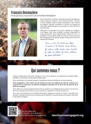 François Desmazière

Porte-parole du mouvement LES CITOYENS S’ENGAGENT
Né à Armentières il y a 46 ans, cadre dans le secteur énergétique,
marié et père de 4 enfants - de la crèche au lycée - tous nés
à Arras. Gaulliste social, François Desmazière a été membre
de plusieurs cabinets ministériels et membre de l’équipe de
Jean-Marie Vanlerenberghe comme adjoint au maire de 2001 à
novembre 2011.
S’opposant à la passation de pouvoir imposée aux Arrageois,
il est depuis cette date conseiller municipal indépendant et
fonde l’association Arras Passionnément. Depuis 10 ans, il a
privilégié la voie professionnelle et construit un parcours dans
l’accompagnement de grands projets d’infrastructure dans les
transports et l’énergie.

Qui sommes-nous ?
Citoyens indépendants des partis politiques, nous voulons apporter nos expériences professionnelles,
familiales et associatives variées dans le débat public.
Nous revendiquons une attitude éthique et transparente, refusant clientélisme et vision partisane.
Notre engagement, notre volonté c’est de redonner du sens à la politique, de redonner conﬁance aux
citoyens qui n’y croient plus, de redonner de l’appétit à participer à la vie de la cité, de redonner de la
ﬁerté aux Arrageois.
Nous offrons aux citoyens l’opportunité de sortir du système où ils délèguent leurs pouvoirs une fois tous
les 6 ans à des gens qui font pour eux, pour passer à un système où nous ferons avec eux.
Pour cela, nous proposons une méthode participative, exigeante et unique en France, à l’échelle d’une
élection municipale qui permet de construire avec les habitants un projet ambitieux à la hauteur des atouts
et des talents Arrageois.

 