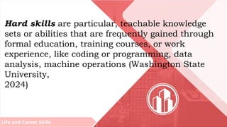 Life and Career Skills
Hard skills are particular, teachable knowledge
sets or abilities that are frequently gained through
formal education, training courses, or work
experience, like coding or programming, data
analysis, machine operations (Washington State
University,
2024)
 