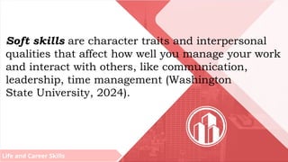 Life and Career Skills
Soft skills are character traits and interpersonal
qualities that affect how well you manage your work
and interact with others, like communication,
leadership, time management (Washington
State University, 2024).
 