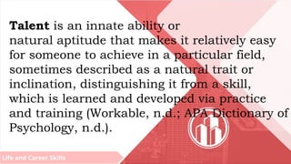 Life and Career Skills
Talent is an innate ability or
natural aptitude that makes it relatively easy
for someone to achieve in a particular field,
sometimes described as a natural trait or
inclination, distinguishing it from a skill,
which is learned and developed via practice
and training (Workable, n.d.; APA Dictionary of
Psychology, n.d.).
 