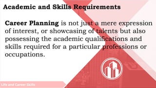 Life and Career Skills
Academic and Skills Requirements
Career Planning is not just a mere expression
of interest, or showcasing of talents but also
possessing the academic qualifications and
skills required for a particular professions or
occupations.
 