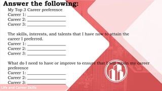 Life and Career Skills
Answer the following:
My Top 3 Career preference
Career 1: ___________________
Career 2: ___________________
Career 3: ___________________
The skills, interests, and talents that I have now to attain the
career I preferred.
Career 1: ___________________
Career 2: ___________________
Career 3: ___________________
What do I need to have or improve to ensure that I will attain my career
preference
Career 1: ___________________
Career 2: ___________________
Career 3: ___________________
 