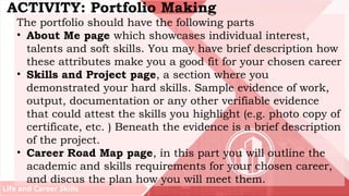 Life and Career Skills
ACTIVITY: Portfolio Making
The portfolio should have the following parts
• About Me page which showcases individual interest,
talents and soft skills. You may have brief description how
these attributes make you a good fit for your chosen career
• Skills and Project page, a section where you
demonstrated your hard skills. Sample evidence of work,
output, documentation or any other verifiable evidence
that could attest the skills you highlight (e.g. photo copy of
certificate, etc. ) Beneath the evidence is a brief description
of the project.
• Career Road Map page, in this part you will outline the
academic and skills requirements for your chosen career,
and discus the plan how you will meet them.
 