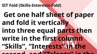 Life and Career Skills
SIT Fold (Skills-Interests-Fold)
Get one half sheet of paper
and fold it vertically
into three equal parts then
write in the first column
“Skills”, “Interests” in the
 
